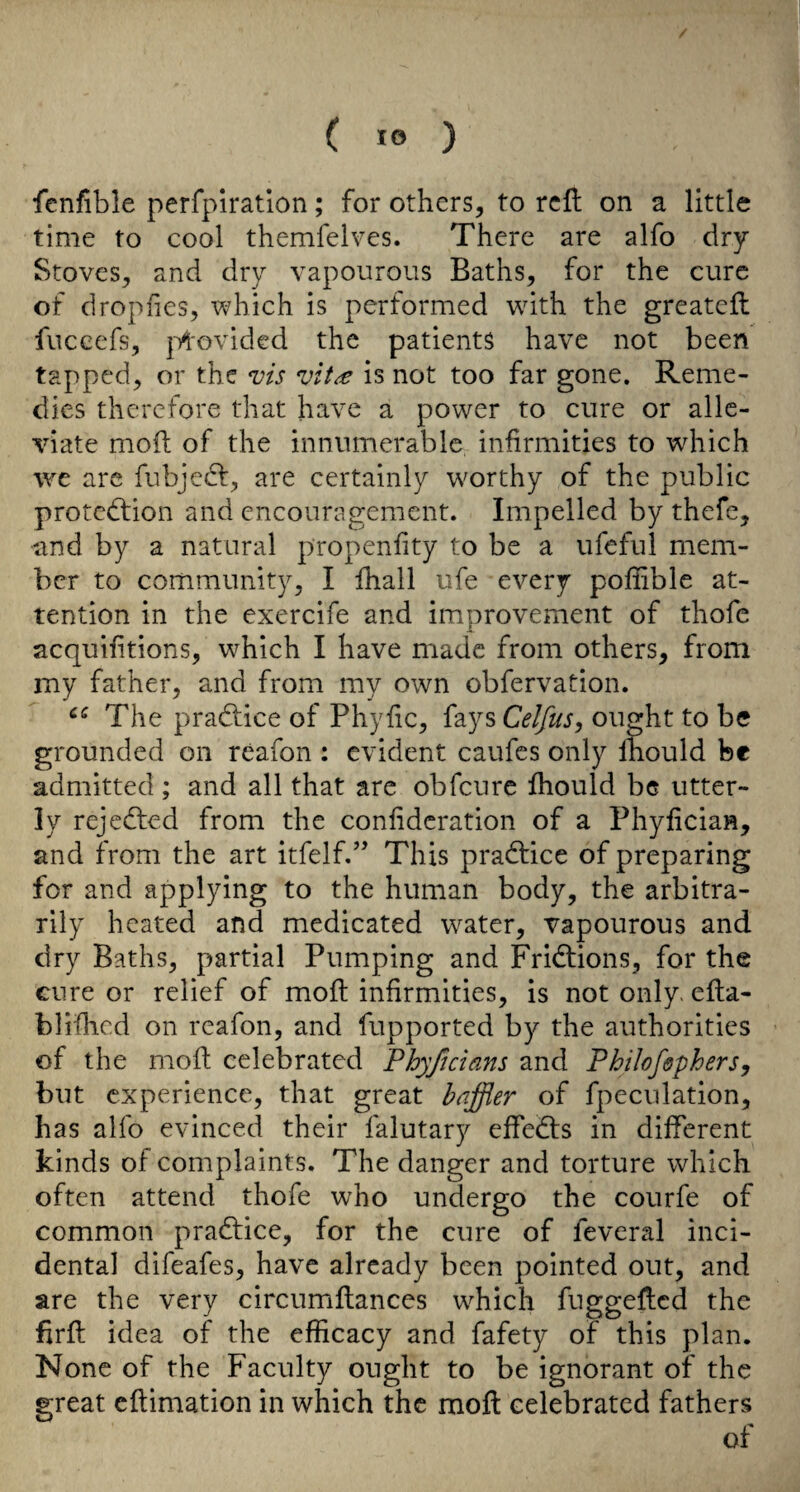 fenfible perfpiratlon; for others, to reft on a little time to cool themfelves. There are alfo dry Stoves, and dry vapourous Baths, for the cure of dropfies, which is performed wdth the greateft fiiccefs, j-y^ovided the patients have not been tapped, or the vis vit^ is not too far gone. Reme¬ dies therefore that have a power to cure or alle¬ viate moft of the innumerable infirmities to whieh we are fubjedf, are certainly w^orthy of the public protedfion and encouragement. Impelled by thefe, and by a natural propenfity to be a ufeful mem¬ ber to community, I ftiall ufe every poliible at¬ tention in the exercife and improvement of thofe acquifitions, which I have made from others, from my father, and from my own obfervation. The pradiice of Phyfic, fays Celfus, ought to be grounded on reafon ; evident caufes only Ihould be admitted ; and all that are obfeure Ihould be utter¬ ly rejedfed from the confidcration of a Phyfician, and from the art itfelfd^ This pradtice of preparing for and applying to the human body, the arbitra¬ rily heated and medicated water, vapourous and dry Baths, partial Pumping and Fridlions, for the cure or relief of moft infirmities, is not only, efta- blifiicd on reafon, and fupported by the authorities of the moft celebrated PhyJjcians and PhilofepherSy but experience, that great baffler of fpeculation, has alfo evinced their falutary eftedts in different kinds of complaints. The danger and torture which often attend thofe who undergo the courfe of common pradlice, for the cure of feveral inci¬ dental difeafes, have already been pointed out, and are the very circumftances which fuggefted the firft idea of the efficacy and fafety of this plan. None of the Faculty ought to be ignorant of the great eftimation in which the moft celebrated fathers of