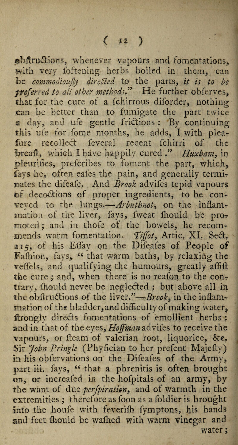 ^bflrudrions, whenever vapours and fomentations, with very foftening herbs boiled in them, can be commodioujly diredied to the parts, it is to be preferred to all other methods^’ He further obferves, that for the cure of a fchirrous diforder, nothing can be better than to fumigate the part twice a day, and life gentle frictions : By continuing this ufe for forne months, he adds, I with plea- fure recolledb feveral recent fchirri of the breall, which I have happily cured Huxham, in pleurihes, preferibes to foment the parr, which, lays he, often eafes the pain, and generally termi¬ nates the difeafe. And Brook advifes tepid vapours of deco^ions of proper ingredients, to be con¬ veyed to the lungs.—Arhuthnoty on the inflanir mation of the liver, fays, fweat Ihould be pror moted; and in thofe of the bowels, he recom¬ mends warm fomentation, Artie, XI. Sedt, 215, of his Eflay on the Difeafes of People of Falliion, fays, that warm baths, by relaxing the veffels, and qualifying the humours, greatly affift the cure ; and, when there is no reafon to the con-? trary, Ihould never be negledted : but above all in the obftrudlions of the \\YtrA~Brook, in the inflam¬ mation of the bladder, and difficulty of making w^ater, flrongly directs fomentations of emollient herbs ; and in that of the eyes, Hoffman advifes to receive the vapours, or fleam of valerian root, liquorice, Sir John Pringle (Phyfician to her prefent Majefly) in his obfervations on the Difeafes of the Army, part iii. fays, that a phrenitis is often brought on, or increafed in the hofpitals of an army, by the want of due perfpiratien^ and of warmth in the extremities ; therefore as foon as a foldier is brought into the houfe with feverifli fymptons, his hands and feet fhould be walked with warm vinegar and water;