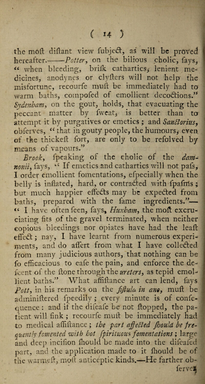0 the moil dillant view fubjcd:, as will be pmved hereafter.-Pottery on the bilious cholic, fays, when bleeding, brilk cathartics^' lenient me¬ dicines, anodynes or clyfters will not help' the misfortune, recourfe muit be immediately had to warm baths, compofed of emollient decodfions.’* Sydenham, on the gout, holds, that evacuating the peccant matter by fwcat, is better than to attempt it by purgatives or emetics ; and SanSlorius, obferves, that in gouty people, the humours,' even of the thickeil fort, are only to be refolved by means of vapours.” Brook, fpeaking of the cholic of the dam- nonii, fays, If emetics and cathartics will not pafs, I order emollient fomentations, efpecially when the belly is inflated, hard, or contradied with fpafrris ; but much happier effedts may be expedted from baths, prepared with the fame ingredients.”— I have often feen, fays, Huxhayn, the mofi excru¬ ciating fits of the gravel terminated, when neither copious bleedings nor opiates have had the leafl effedt; nay, I have learnt from numerous experi¬ ments, and do affert from what I have colledfed from many judicious authors, that nothing can be fo efficacious to eafe the pain, and enforce the de¬ ment of the ilone through the ureters, as tepid emol-- bent baths.” What affiflance art can lend, fays Pott, in his remarks on the fifiula in ano, muft be adminiftcred fpeedily ; every minute is of confe- quence : and if the difeafe be not flopped, the pa¬ tient will fink ; recourfe muil be immediately had to medical affiftance ; the fart affedted Jhould he fre- Guently fomented with hot fpiritucu^ fomentations ; large and deep Incifion fliould be made into the difeafed part, and the application made to it fhould be of the warmed, moft antlceptic kinds.—He farther ob- fervelj