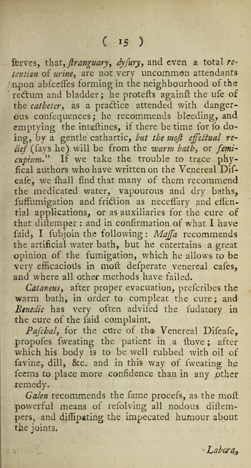 ferves, X.h.’it, ftranguary^ dyfury^ and even a total re- tentisn of urine^ are not very uncommon attendants ,Mi.pon abiceffes forming in the neighbourhood of the ' reetum and bladder; he protefts againft the ufe of the catheter, as a pradfice attended with danger¬ ous confequences; he recommends bleeding, and emptying the inteftines, if there be time for fo do- ing, by a gentle cathartic, but the mojl effectual re¬ lief (fays he) will be from the warm hath, or femi- cuphimf* If we take the. trouble to trace phy- fical authors who have written on the Venereal Dif- eafe, we lhall find that many of them recommend the medicated water, vapourous and dry baths, fuffumigation and fridtion as necefiary and eflen- tial applications, or as auxiliaries for the cure of that dillemper : and in confirmation of what I have faid> I fubjoin the following; Majfa recommends the artificial water bath, but he entertains a great opinion of the fumigation, which he allows to be very efficacious in mofi: defperate venereal cafes, and where all other methods have failed. Catarieus, after proper evacuation, preferibes the warm bath, in order to compleat the cure; and Benedic has very often advifed the fudatory in the cure of the faid complaint. Pafchal, for the cure of the^ Venereal Difeafe, propofes fwTating the patient in a ftove; after which his body is to be well rubbed with oil of favine, dill, &c. and in this way of fweating he feems to place more confidence than in any other remedy. Galen recommends the fame procefs, as the moil powerful means of refolving all nodous difiem- pers, and diffip&ting the impecated humour about the ioints. I ■ Labora^