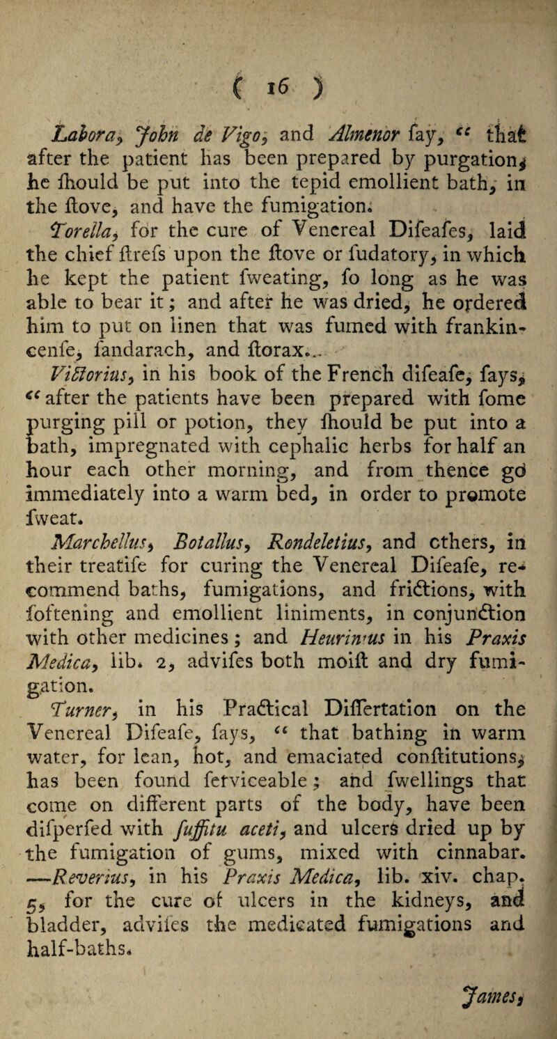 ( ) Lahora^ John de Vigo; and Almenor fay, that after the patient has been prepared by purgation^ he Ihould be put into the tepid emollient bath, in the ftove, and have the fumigation; Torella^ for the cure of Venereal Difeafes, laid the chief llrefs upon the Hove or fudatory, in which he kept the patient fweating, fo long as he was able to bear it; and after he was dried, he ordered him to put on linen that was fumed with frankin- cenfe, fandarach, and florax... Vi5foriuSy in his book of the French difeafe, fays> after the patients have been prepared with fome purging pill or potion, they fhould be put into a bath, impregnated with cephalic herbs for half an hour each other morning, and from thence gd immediately into a warm bed, in order to promote fweat. Marchellus^ Botalius^ Rondeletius^ and ethers, in their treatife for curing the Venereal Difeafe, re* commend baths, fumigations, and fridtions, with foftening and emollient liniments, in conjundtion with other medicines; and Heurinms in his Praxis Medicay lib* 2, advifes both moift and dry fumi¬ gation. Turner^ in his Pradlical DilTertatlon on the Venereal Difeafe, fays, that bathing in warm water, for lean, hot, and emaciated conflitutions^ has been found fetviceable; and fwellings that come on different parts of the body, have been difperfed with fuffitu aceti^ and ulcers dried up by the fumigation of gums, mixed with cinnabar. —Reverius^ in his Praxis Medica, lib. xiv. chap. 5, for the cure of ulcers in the kidneys, and bladder, advifes the medicated fumigations and half-baths. James,