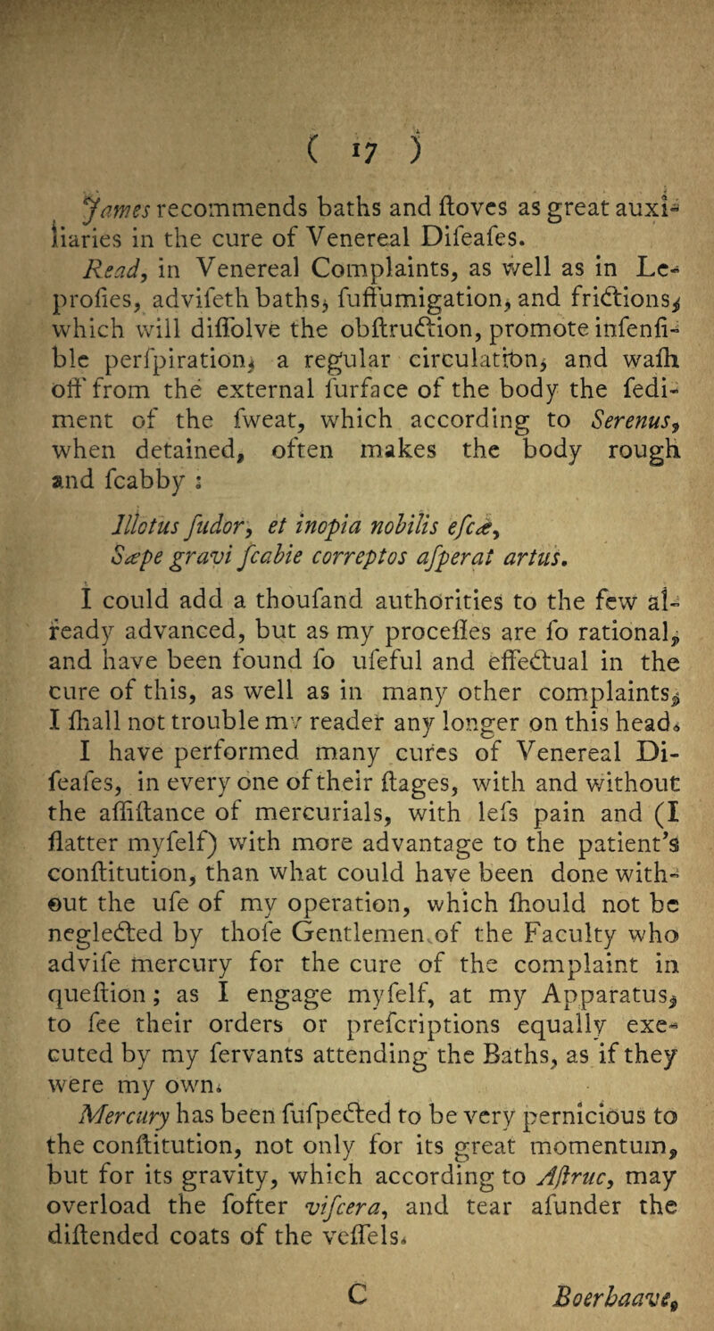 ( «7 ) James recommends baths and ftovcs as great auxi¬ liaries in the cure of Venereal Difeafes. Read, in Venereal Complaints, as well as in Lc» profies, advifeth baths^ fuffumigation, and fridtions^ which will difiblve the obilrudfion, promote infenfi- blc perfpiration^ a regular circulation^ and wafh off from the external furface of the body the fedi- ment of the fweat, which according to Serenus, when detained, often makes the body rough and fcabby : lllotus fiidor, et inopla nohilis efc^k, S^epe gravi fcahie correptos afperat artiis, I could add a thoufand authorities to the few al- ready advanced, but as my procefies are fo rational, and have been found fo ufeful and effedtual in the cure of this, as well as in many other complaints^ I lhall not trouble mv reader any longer on this head^ I have performed many cures of Venereal Di¬ feafes, in every one of their ftages, with and v/ithout the affiftance of mercurials, with lefs pain and (I flatter myfelf) with more advantage to the patient’s conftitution, than what could have been done with¬ out the ufe of my operation, which fhould not be negledted by thofe Gentlemen.of the Faculty who advife mercury for the cure of the complaint in queftion; as I engage myfelf, at my Apparatus^ to fee their orders or preferiptions equally exe^ cuted by my fervants attending the Baths, as if they were my owni Mercury has been fufpedfed to be very pernicious to the conftitution, not only for its great momentum, but for its gravity, which according to Ajiruc, may overload the fofter vifeera, and tear afunder the diftended coats of the veflels* C Boerhaave^