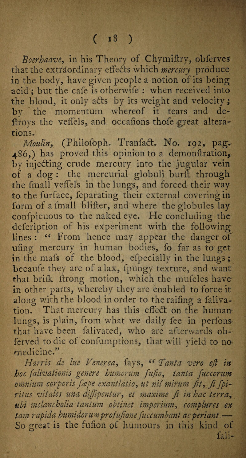 Boerhaave^ in his Theory of Chymiflry, obferves that the extraordinary elfedts which mercury produce in the body, have given people a notion of its being acid ; but the cafe is otherwife : when received into the blood, it only adts by its weight and velocity; by the momentum whereof it tears and de- llroys the veffels, and occalioiis thofe -great altera' tions. Moulin^ (Philofoph. Tranfadf. No. 192, pag^ 486,) has proved this opinion to a demonftration,. by injedfing crude mercury into the jugular vein of a dog : the mercurial globuli burfi: through the fmall veffels in the lungs, and forced their way to the furface, feparating their external covering in form of a fmall blifter, and where the globules la}’^ confpicuous to the naked eye. He concluding the defcription of his experiment with the following lines : From hence may appear the danger of ufing mercury in human bodies, fo far as to get in the mafs of the blood, efpecially in the lungs; becaufe they are of a lax, fpungy texture, and want that brilk ilrong motion, which the mufcles have in other parts, whereby they are enabled to force it along with the blood in order to the raifing a faliva- tion. That mercury has this effedt on the humaiv lungs, is plain, from what we daily fee in perfonS' that have been falivated, who are afterwards ob- ferved to die of confumptions, that will yield to no medicine.’’ Harris de lue Venerea^ fays, Tanta vero eft in hoc falivationis genere humorum fufio^ tanta fucccrum onmiim corporis f^pe exantlatio^ ut nil minim fit^ fi fpi- rilus vitales una dijftpentur, et maxime fi in hac terra^ ubi melancholia tantum ohtinet imperium^ complures ex tarn rapida humidor urn profuftone fuccumhant aeperiant.— So great is the fufion of humours in this kind of fall-