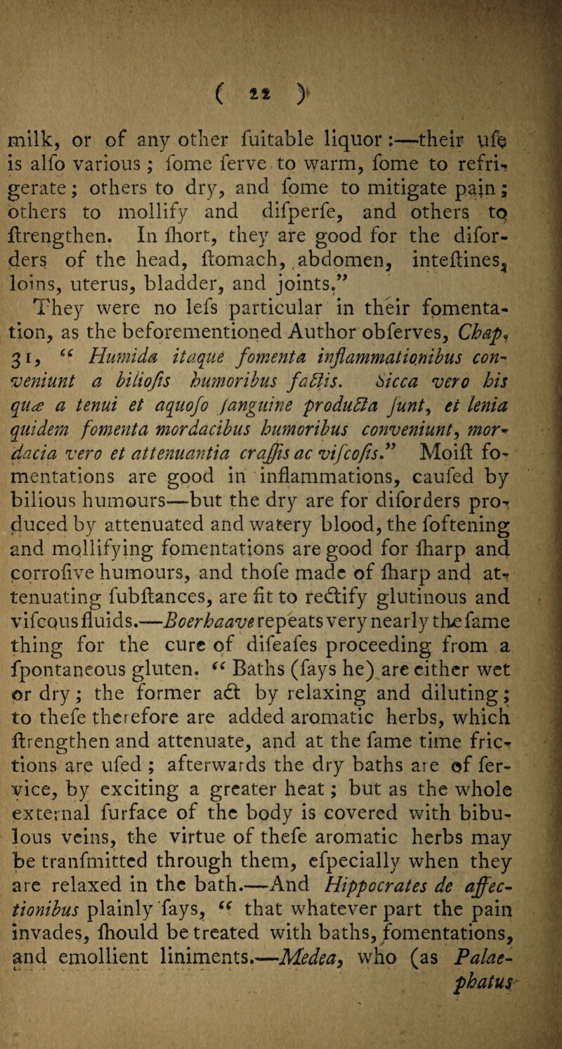 ( ** )' milk, or of any other fuitable liquor :—their vift p is alfo various; fome ferve to warm, fome to refriT gerate; others to dry, and fome to mitigate pain; \ others to mollify and difperfe, and others to : flrengthen. In Ihort, they are good for the difor-  ders of the head, ftomach,, abdomen, inteflines^ i loins, uterus, bladder, and joints.” | They were no lefs particular in their fomenta- ' tion, as the beforementioned Author obferves, Chap^ \ 31, Humida itaqiie foments inflammatio.mhus con- j 'ueniunt a hiiiofts humorihus faUis, ^icca vero bis ,1 qu^e a tenui et aquofo fangiiine produdla Junt^ et lenia \ quidem fomenta mordacihus humorihus conveniunt^ mor^ ■ ] dacia vero et attenuantia craffis ac vifcofisd^ Moift fo- | mentations are good in inflammations, eauled by bilious humours—but the dry are for diforders pro-r jduced by attenuated and watery blood, the Ibftening /! and mollifying fomentations are good for fliarp and j corroflve humours, and thofe made of fharp and aN \ tenuating fubflances, are fit to redlify glutinous and j vifcQUS fluids.—Boerhaave repeats very nearly th^ fame \ thing for the cure of difeafes proceeding from a j fpontaneous gluten. Baths (fays he) are either wet or dry; the former ad: by relaxing and diluting; ; to thefe therefore are added aromatic herbs, which \ flrengthen and attenuate, and at the fame time fric^ ] tions are ufed ; afterwards the dry baths are of fer- vice, by exciting a greater heat; but as the whole external furface of the body is covered with bibu- lous veins, the virtue of thefe aromatic herbs may ' be tranfmitted through them, cfpecially when they are relaxed in the bath.—And Hippocrates de affec^ tionibus plainly fays, that whatever part the pain invades, Ihould be treated with baths, fomentations, and emollient liniments.—Medea^ who (as Palae- phatus