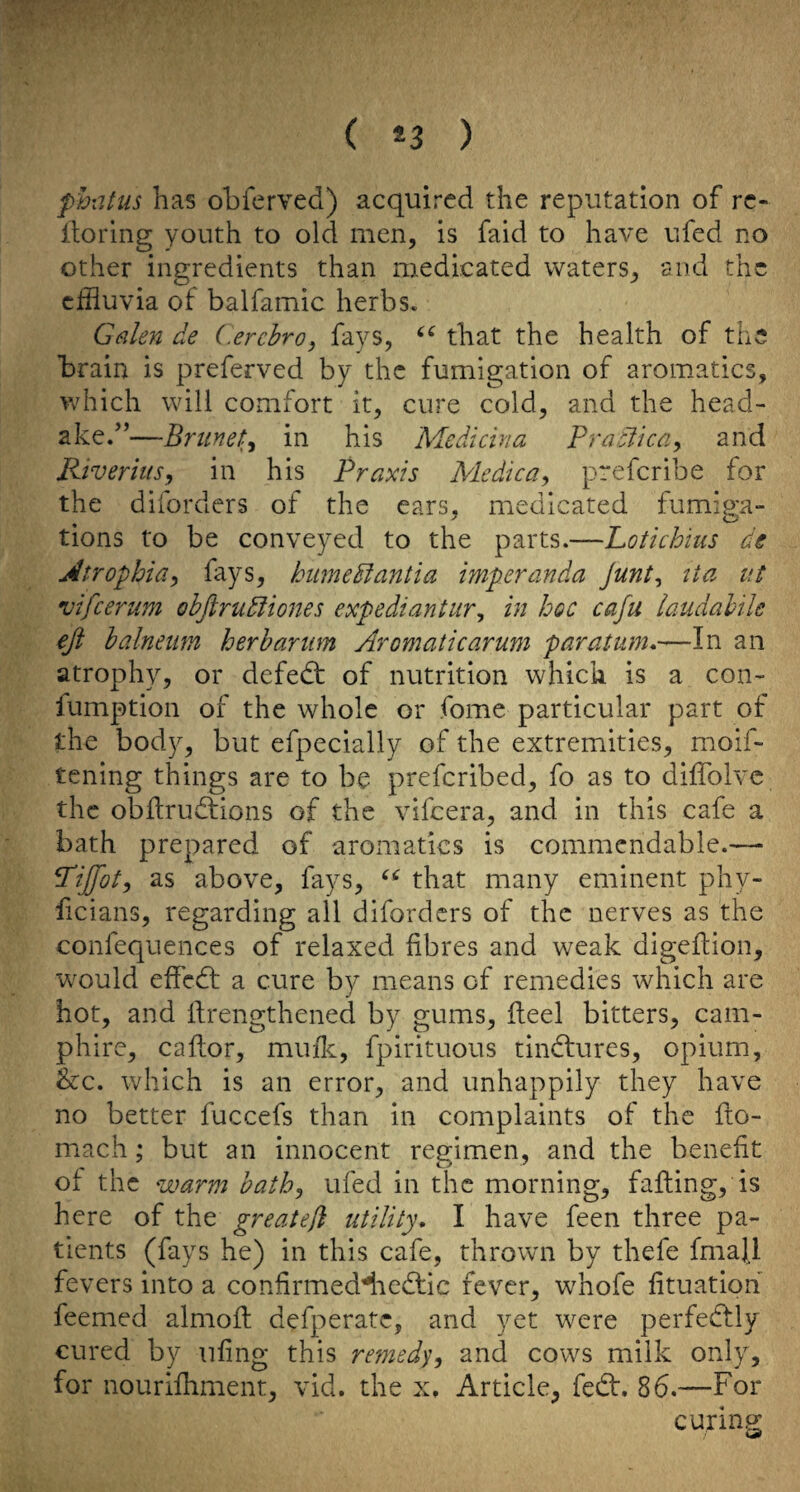 ( *3 ) phiitus has obferved) acquired the reputation of rc- Itoring youth to old men, is faid to have ufed no other ingredients than medicated waters^ and the effluvia of balfamic herbs, Ginlen de (.erchro, fays, that the health of the brain is preferved by the fumigation of aroiuatics, which will comfort it, cure cold, and the head- ake.”—Brunei in his Medicina Praclicay and Riverius, in his Praxis Medic a ^ preferibe for the diforders of the ears, medicated fumiga¬ tions to be conveyed to the parts.—Lotichhis de jdtrophia^ f^ys? hiimedfantia imperanda Junt^ tie ut vifeerum ohjirudiiones expediantur^ in hoc cafu iaudahik eft balnetm herb arum Aromatic arum par alum*—In an atrophy, or defedt of nutrition which is a con- fumption of the whole or fome particular part of the body, but efpecially of the extremities, moif- tening things are to be preferibed, fo as to dilTolve the obftrudfions of the vifeera, and in this cafe a bath prepared of aromatics is commendable.—• ^ijftot, as above, fays, that many eminent phy- feians, regarding all diforders of the nerves as the confequences of relaxed fibres and weak digefiion, would effedt a cure by means of remedies which are hot, and llrengthened by gums. Heel bitters, cam- phire, caftor, muilc, fpirituous tindfures, opium, &c. which is an error, and unhappily they have no better fuccefs than in complaints of the fto- mach; but an innocent regimen, and the benefit Oi the warm hath^ ufed in the morning, falling, is here of the greateji utility, I have feen three pa¬ tients (fays he) in this cafe, thrown by thefe fmall fevers into a confirmed^iedlic fever, whofe fituatipn feemed almoil defperate, and yet were perfedlly cured by nfing this remed^y and cows milk only, for nourilhment, vid. the x. Article, fedl. 86.—For curing