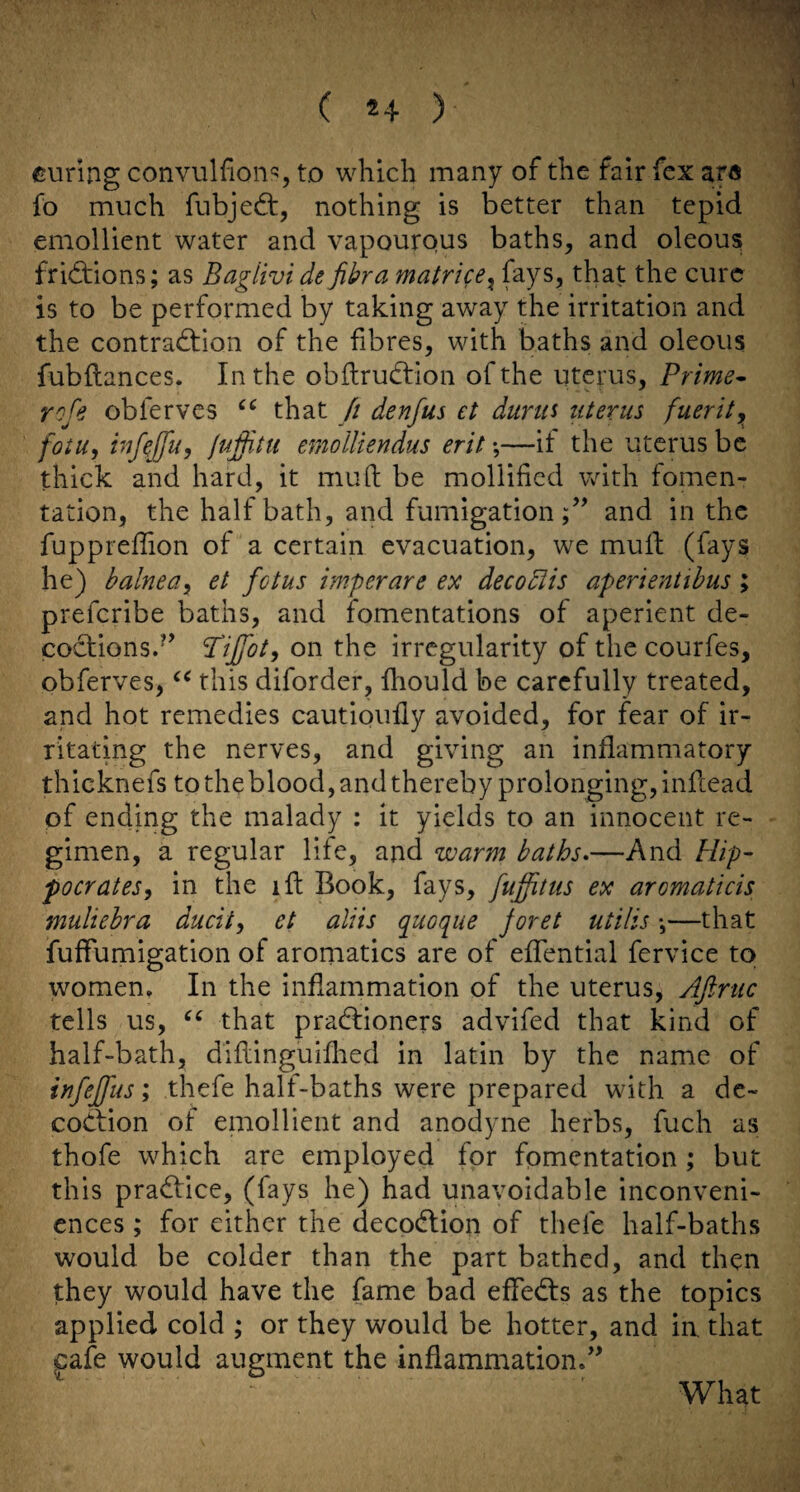 eunng convulfions, to which many of the fair fcx ara fo much fubjed:, nothing is better than tepid emollient water and vapourous baths, and oleous fridiions; as Baglivi de fibra matrice^ that the cure is to be performed by taking away the irritation and the contradiion of the fibres, with baths and oleous fubilances. In the obftrud:ion of the uterus, Prime^ rofe obferves that fi denfus et dunti uterus fuerity^ fotu, infeffuy fuffitti erdolliendus erit;—it the uterus be thick and hard, it mu ft be mollified with fomen¬ tation, the half bath, and fumigation;’’ and in the fuppreftion of a certain evacuation, we muft (fays he) balneay et fetus imperare ex decodlis aperientthus ; preferibe baths, and fomentations of aperient de¬ coctions.’’ Pijfoty on the irregularity of the courfes, obferves, this diforder, fhould be carefully treated, and hot remedies cautipufly avoided, for fear of ir¬ ritating the nerves, and giving an inflammatory thicknefs to the blood, and thereby prolonging, inftead of ending the malady : it yields to an innocent re¬ gimen, a regular life, and warm baths*—And Hip- pocratesy in the ift Book, fays, fujfitus ex aromaticis muliebra ducity et aliis queque foret utilis \—that fuffumigation of aromatics are of effential fervice to women. In the inflammation of the uterus, Afirtic tells us, that pradfioners advifed that kind of half-bath, diftinguiflied in latin by the name of infeffus; thefe half-baths were prepared with a dc- codiion of eniollient and anodyne herbs, fuch as thofe which are employed for fomentation; but this practice, (fays he) had unavoidable inconveni¬ ences ; for either the decoeflion of thefe half-baths would be colder than the part bathed, and then they would have the fame bad effedfs as the topics applied cold ; or they would be hotter, and ia that pfe would augment the inflammation.” What