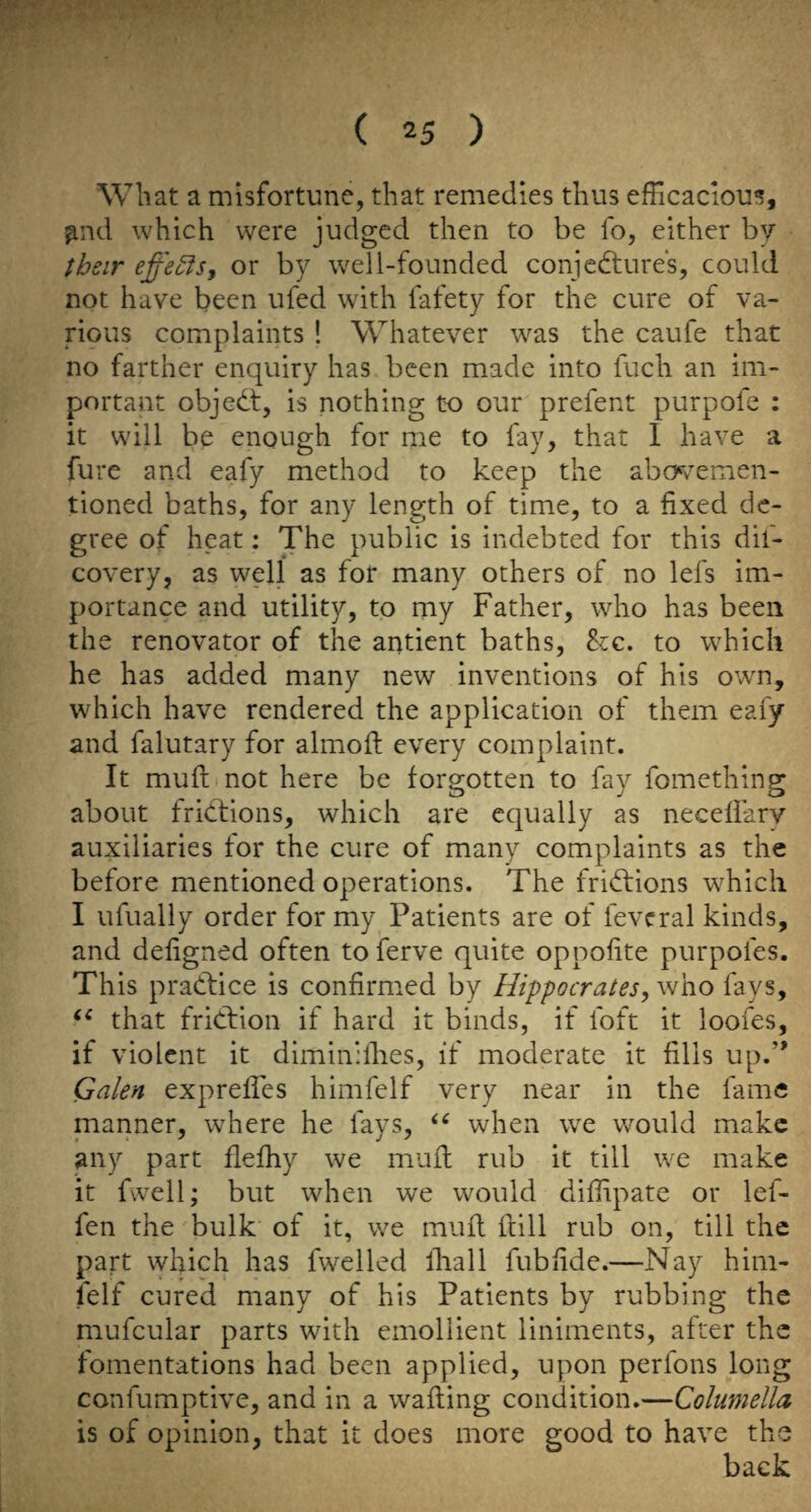 Wb at a misfortune, that remedies thus efficacious, ^nd which were judged then to be fo, either by their effector by well-founded conjedtures, could not have been ufed with fafety for the cure of va¬ rious complaints ! Whatever was the caufe that no farther enquiry has been made into fuch an im¬ portant objedt, is nothing to our prefent purpofe : it will be enough for me to fay, that I have a fure and eafy method to keep the abcK^emen- tioned baths, for any length of time, to a fixed de¬ gree of heat: The public is indebted for this dif- covery, as well as for many others of no lefs im¬ portance and utility, to my Father, who has been the renovator of the antient baths, 8zc. to which he has added many new inventions of his own, which have rendered the application of them eafy and falutary for almoft every complaint. It muft not here be forgotten to fay fomething about fridtions, which are equally as necefiarv auxiliaries for the cure of many complaints as the before mentioned operations. The fridlions which I ufually order for my Patients are of fevcral kinds, and defigned often to ferve quite oppofite purpofes. This pradfice is confirmed by Hippocrates,\vZiO fays, that fridfion if hard it binds, if foft it loofes, if violent it diminilhes, if moderate it fills up.” Galen exprefies himfelf very near in the fame manner, where he fays, when we would make any part flefhy we mult rub it till we make it fwell; but when we would diffipate or lef- fen the bulk of it, we muft ftill rub on, till the part which has fwelled lliall fubfide.—Nay him- felf cured many of his Patients by rubbing the mufcular parts with emollient liniments, after the fomentations had been applied, upon perfons long confumptive, and in a wafting condition.—Columella is of opinion, that it does more good to have the back