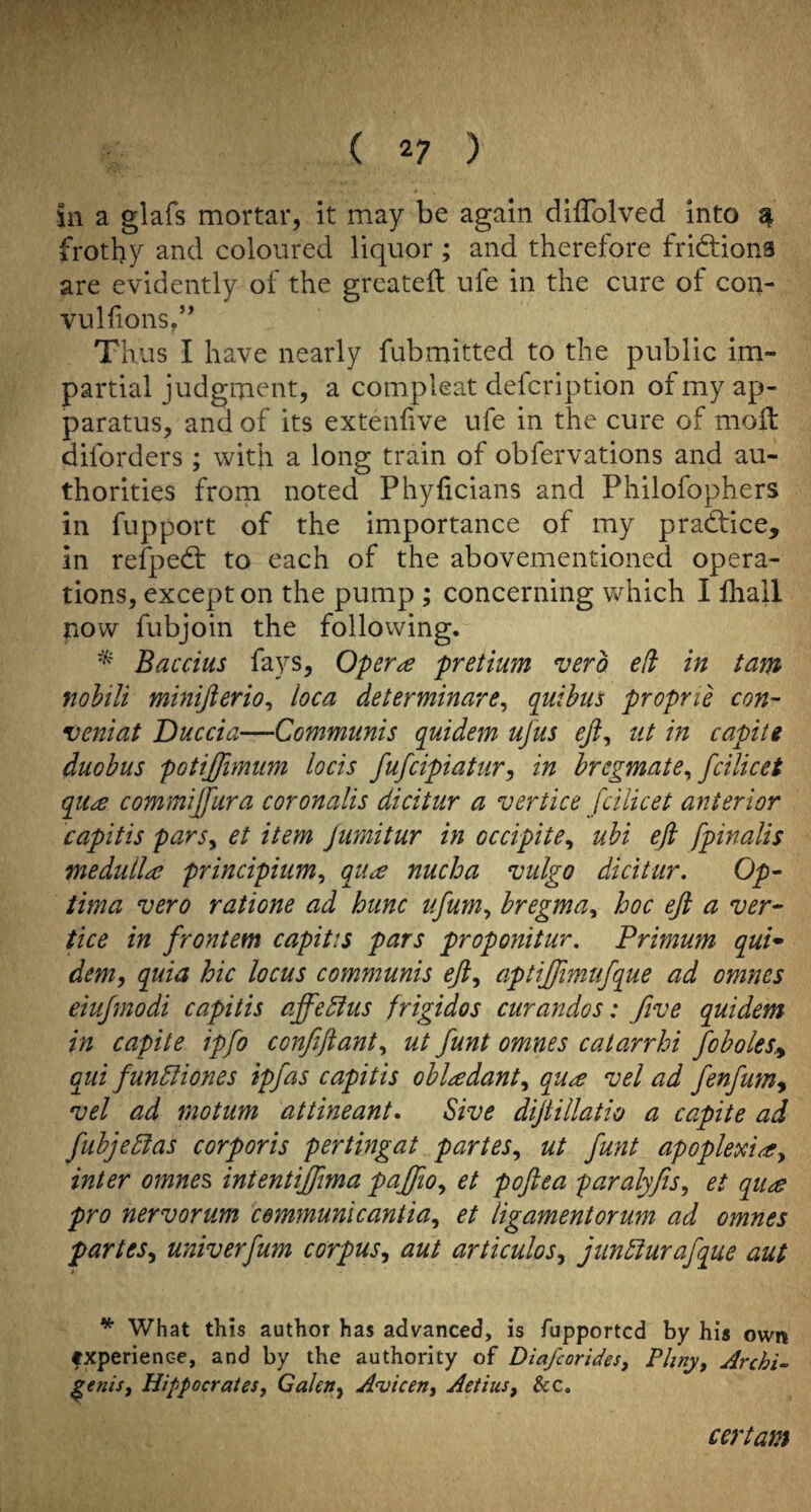 in a glafs mortar, it may be again dilTolved into ^ frothy and coloured liquor; and therefore fridfions are evidently of the grcateft ufe in the cure of con- vulfions.’* Thus I have nearly fubmitted to the public im¬ partial judgment, a compleat defcription of my ap¬ paratus, and of its extenhve ufe in the cure of moH: diforders; with a long train of obfervations and au¬ thorities from noted Phyficians and Philofophers in fupport of the importance of my pradtice, in refpedt to each of the abovementioned opera¬ tions, except on the pump ; concerning v/hich I lhall now fubjoin the following. Baccius fays. Opera pretium verb e(i in tam nohili minifterio^ loca determinare^ quibus proprie con- veniat Duccia—Communis quidem ujus eji, ut in capiie duohus potijfimum locis fufcipiatur^ in hregmate^ fcilicet qua commijfura coronalis dicitur a vertice fcilicet anterior capitis parsy et item Jumitur in occipitey ubi eft fpinalis medulla principiumy qua nucha vulgo dicitur. Op¬ tima vero ratione ad hunc ufum^ bregma^ hoc eft a ver¬ tice in frontem capitis pars proponitur, Primum qui¬ dem, quia hie locus communis eft, aptijjimtifque ad omnes eiufmodi capitis affe5ius frigidos curandos: five quidem in capite ipfo confiftant, ut funt omnes catarrhi foboles^ qui funbliones ipfas capitis obladant, qua vel ad fenfum^ vel ad motum attineant. Sive diftillatio a capite ad fubjePlas corporis pertingat partes, ut funt apoplexia, inter omnes intentiffma pajfio, et poftea paralyfis, et qua pro nervorum cemmunlcantia, et ligamentorum ad omnes partes, univerfum corpus, aut articulos, jiinSiurafque aut ^ What this author has advanced, is fupported by his own fxperience, and by the authority of Diafeorides, Pliny, Archi.. ^enis, Hippocrates, Galen, A'uicen, Aetius, &c. certam
