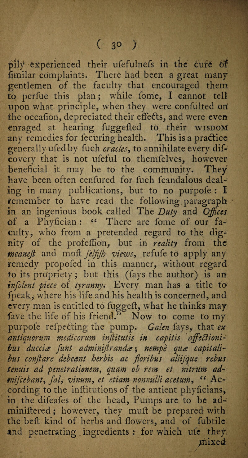 f ( 30 ) experienced their ufefulnefs in the cure t>f limilar complaints. There had been a great many gentlemen of the faculty that encouraged them to perfue this plan; while fome, I cannot tell upon what principle, when they were confulted on the occafion, depreciated their effedls, and were even enraged at hearing fuggefted to their wisdom any remedies for fecuring health. This is a practice generally ufed by fuch oracles^ to annihilate every dif- covery that is not ufeful to themfelves, however beneficial it may be to the community. They have been often cenfured for fuch fcandalous deal¬ ing in many publications, but to no purpofe : I remember to have read the following paragraph in an ingenious book called The Duty and Offices of a Phyfician : There are feme of our fa¬ culty, who from a pretended regard to the dig¬ nity of the profefiion, but in reality from the meanefi and moft felfijh views^ refufe to apply any remedy propofed in this manner, without regard to its propriety; but this (fays the author) is an infolent piece of tyranny^ Every man has a title to fpeaky where his life and his health is concerned, and every man is entitled to fuggeft, what he thinks may fave the life of his friend.’^ Now to come to my purpofe refpedfing the pump. Galen fays, that en antiquonim medicorum injlitutis in capitis ‘ affedlioni- hus ducciit funt adminiftranda nempe qu^e capitali'- bus conftare debeant herbis ac Jioribus aliijque rebus tenuis ad penetratienem^ quam oh rem et nitrum ad- mifeebanty faly vinum, et etiam nonnulli acetum^ Ac¬ cording to the infiitutions of the antient phyficians, in the difeafes of the head. Pumps arc to be ad- miniftered; however, they mult be prepared with the belt kind of herbs and flowers, and of fubtilc and penetrating ingredients : for which ufc they, ^nixed