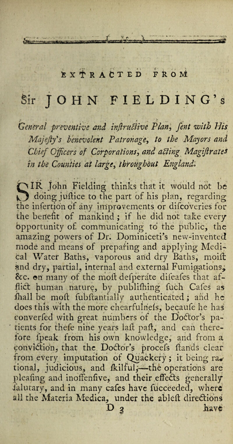 Sir JOHN FIELDING’S General preventive and inftni5live Plan^, fent with His Majefty's benevolent Patronage^ to the Mayors and Chief Officers of Corporations'^ and aUing Magifirates in the Counties at largCy throughout England^ SIR John Fielding thinks that it would not be doing jiiftice to the part of his plan, regarding the infertion of any improvements or difcoVeries for the benefit of mankind ; if he did not take every Opportunity of communicating to the public, the amazing powers of Dr. Dominiceti’s new-invehted mode and means of preparing and applying Medi^ cal Water Baths, vaporous and dry Baths, moifi; and dry, partial, internal and external FumigationSj; 8tc. on many of the moft defperate difeafes that af¬ flict human nature, by publifhing fuch Cafes as fhall be moft fubftantially authenticated; and he docs this with the more chearfulriefs, becaufe he has converfed with great numbers of the Doctor’s pa¬ tients for thefe nine years lafi; pafi:,' and can there¬ fore fpeak from his own knowledge, and from a conviction, that the DoCtdr’s procefs {lands clear from every imputation of Quackery; it being ra#' tional, judicious, and fkilful,'—the operations are pleafing and inoffenfive, and their .effeCts generally ialutary, and in many cafes have fucceeded, where all the Materia Medica, under the ableil directions D 3 have