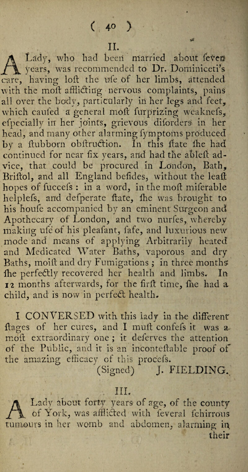 IL ALrfd}^ who had been married about fctei^ years, was recommended to Dr. Dominiccti’s care, having loft the ufe of her limbs, attended Avith the moft aftiidfing nervous complaints, pains all over the body, particularly in her legs and feet, which caufed a general moft furprizing weaknefs, efpecially in her joints, grievous diforders^ in her head, and many other alarming fymptoms produced by a ftubborn obftrudfion. In this ftate ihe had continued for near fix years, and had the ableft ad¬ vice, that could be procured in London, Bath, Briftol, and all England befides, without the leaft hopes of fuccefs : in a word, in the moft miferable helplefs, and defperate ftate, fhe was brought to his houfe accompanied by an eminent Surgeon and Apothecary of London, and two nurfes, whereby making ufeof his pleafant, fate, and luxuiious new mode and means of applying Arbitrarily heated and Medicated Water Baths, vaporous and dry Baths, moift and dry Fumigations; in three month? Ihe perfedlly recovered her health and limbs. In 12 months afterwards, for the firft time, Ihe had a child, and is now in perfcdl health- I CONVERSED with this lady in the different ftages of her cures, and I muft confefs it was a- luoft extraordinary one ; it deferves the attention of the Public, and it is an inconteftable proof of the amazing efficacy of this procefs. (Signed) J. FIELDING., . IIL A Lady about forty years of age, of the county of York, was afflicted with feveral fchirrons tumours in her womb and abdomen, alarming h\ their