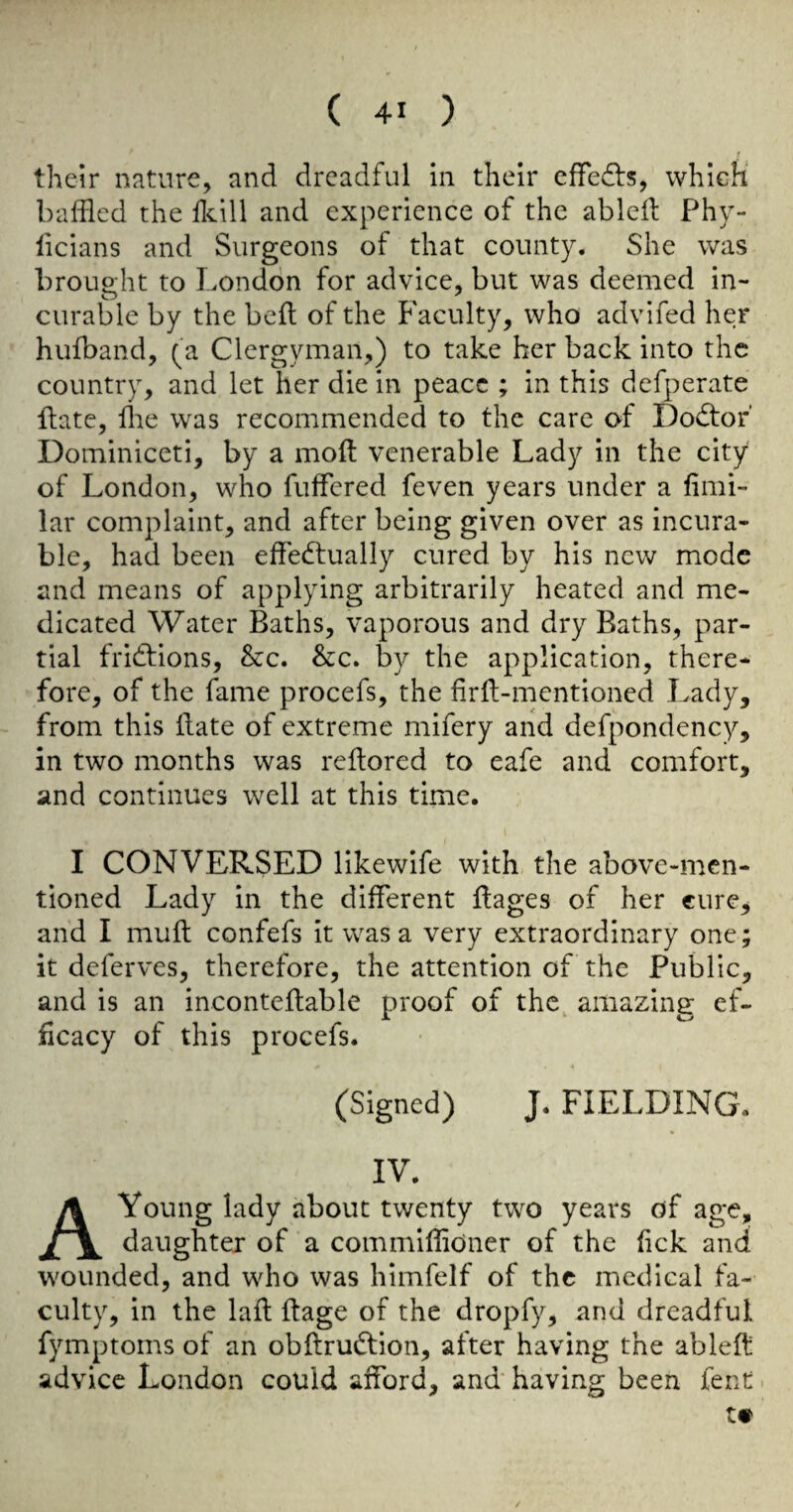 their nature, and dreadful in their effedfs, which* baffled the fflill and experience of the abled Phy- licians and Surgeons of that county. She was brought to London for advice, but was deemed in¬ curable by the bed of the Faculty, who advifed her hufband, (a Clergyman,) to take her back into the country, and let her die in peace ; in this defperate date, die was recommended to the care of Dodtor’ Dominiceti, by a mod venerable Lady in the city of London, who differed feven years under a fimi- lar complaint, and after being given over as incura¬ ble, had been effedtually cured by his new mode and means of applying arbitrarily heated and me¬ dicated Water Baths, vaporous and dry Baths, par¬ tial fridtions, &c. Stc. by the application, there¬ fore, of the fame procefs, the fird-mentioned Lady, from this date of extreme mifery and defpondency, in two months was redored to eafe and comfort, and continues well at this time. I CONVERSED likewife with the above-men¬ tioned Lady in the different dages of her cure, and I mud confefs it was a very extraordinary one; it deferves, therefore, the attention of the Public, and is an incontedable proof of the^ amazing ef¬ ficacy of this procefs. (Signed) J. FIELDING. IV. A Young lady about twenty two years of age, daughter of a commiffioner of the lick and wounded, and who was himfelf of the medical fa¬ culty, in the lad dage of the dropfy, and dreadful fymptoms of an obdrudtion, after having the abled advice London could afford, and having been fent t« 1
