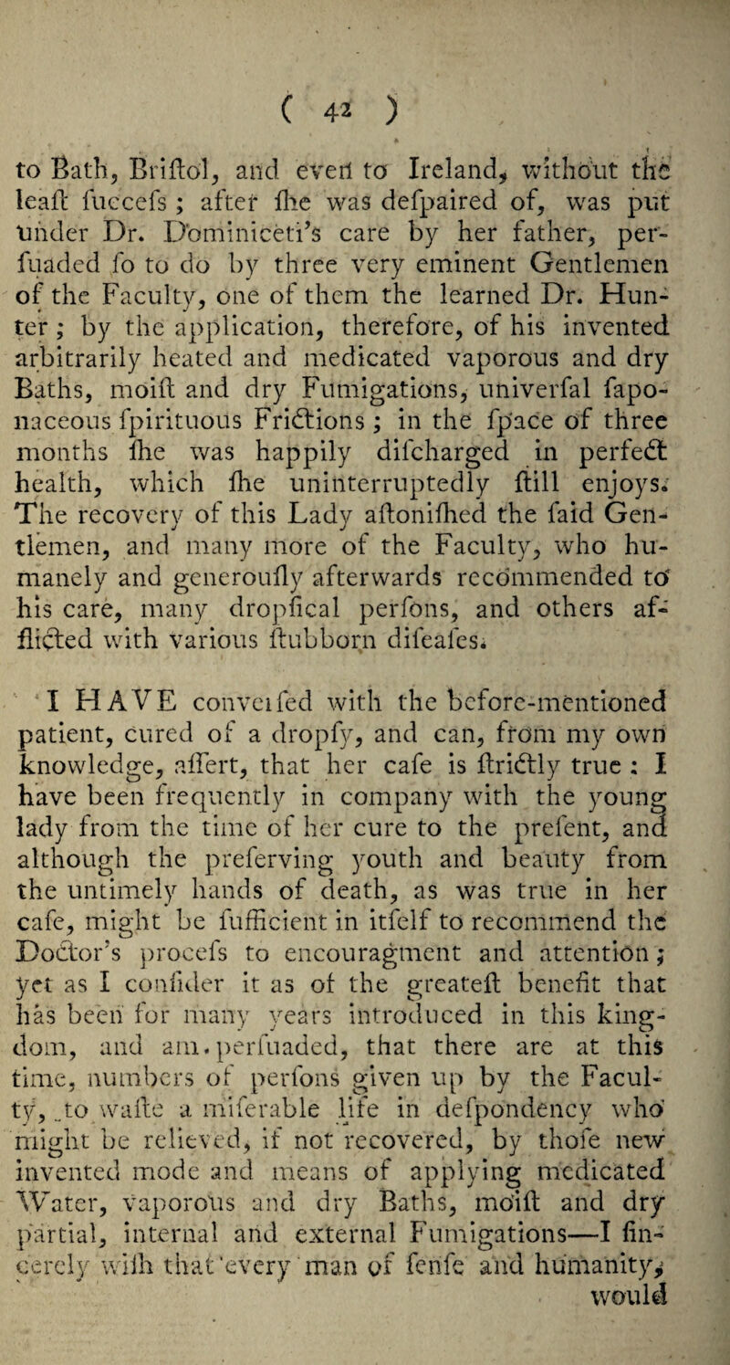 I to Bath, Briflol, and evert to Ireland, v^ithdut the leall: fuccefs; after flic was defpaired of, was put Under Dr. Dbminiceti’s care by her father, per- fuaded fo to do by three very eminent Gentlemen of the Faculty, one of them the learned Dr. Hun¬ ter ; by the application, therefore, of his invented arbitrarily heated and medicated vaporous and dry Baths, moift and dry Fumigations, univerfal fapo- iiaceous fpirituous Fridfions ; in the fpace of three months fhe was happily difcharged in perfedt health, which fhe uninterruptedly flill enjoys. The recovery of this Lady aftonifhed the faid Gen¬ tlemen, and many more of the Faculty, who hu¬ manely and generoufly afterwards recommended tO his care, many dropfical perfons, and others af¬ flicted with various itubborn difeafes; I HAVE convcifed with the before-mentioned patient, cured of a dropfy, and can, from my own knowledge, affert, that her cafe is ftridtly true : I have been frequently in company with the young lady from the time of her cure to the prefent, and although the preferving youth and beauty from the untimely hands of death, as was true in her cafe, might be fufficient in itfelf to recommend the Dodlor’s procefs to encouragment and attention; yet as I confiJer it as of the greateit benefit that has been for many years introduced in this king¬ dom, and am. perfuaded, that there are at this time, numbers of perfons given up by the Facul¬ ty, „ to wade a mlferable life in defpondency who might be relieved, if not recovered, by thofe new invented mode and means of applying medicated Water, vaporous and dry Baths, mOift and dry partial, internal and external Fumigations—I fin- cercly wiih that‘every man of fenfe and humanity,^ would