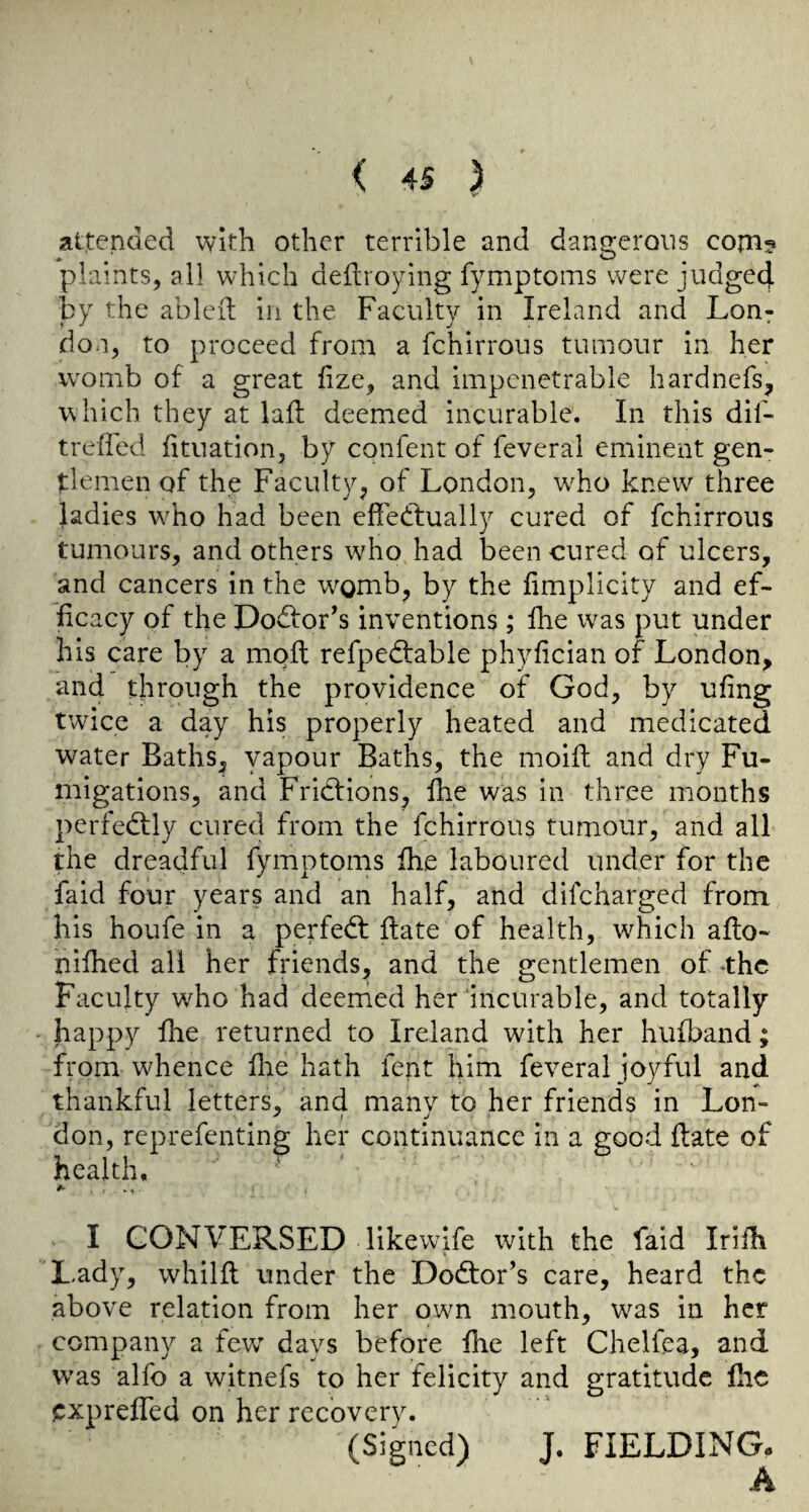 attended with other terrible and dangerous com? plaints, all which deftroying fymptoms were judge4 by the ableil in the Faculty in Ireland and Lon: don, to proceed from a fchirrous tumour in her womb of a great hze, and impenetrable hardnefs, which they at lafl: deemed incurable. In this dif- treffed htuation, by confent of feverai eminent gen¬ tlemen of the Faculty, of London, wLo knew three ladies wLo had been effectually cured of fchirrous tumours, and others who had been cured of ulcers, and cancers in the w^omb, by the fimplicity and ef¬ ficacy of the Dodfor’s inventions; fhe w^as put under his care by a molt refpedtable phyfician or London, and through the providence of God, by ufing twice a day his properly heated and medicated water Baths, yapour Baths, the moift and dry Fu¬ migations, and Frictions, fhe was in three months perfedtly cured from the fchirrous tumour, and all the dreadful fymptoms fhe laboured under for the faid four years and an half, and difcharged from his houfe in a perfedt ftate of health, which afto- nifhed all her friends, and the gentlemen of -the Faculty who had deemed her incurable, and totally happy fhe returned to Ireland with her hufband; from whence flie hath fent him feverai joyful and thankful letters, and manv to her friends in Lon- don, reprefenting her continuance in a good date of health, ' *■ . 1 I CONVERSED likewife with the faid Iriih L.ady, whilfl under the Dodtor’s care, heard the above relation from her own mouth, was in her company a few days before fhe left Chelfea, and was alfo a witnefs to her felicity and gratitude fhe expreffed on her recovery. (Signed) J. FIELDING. A