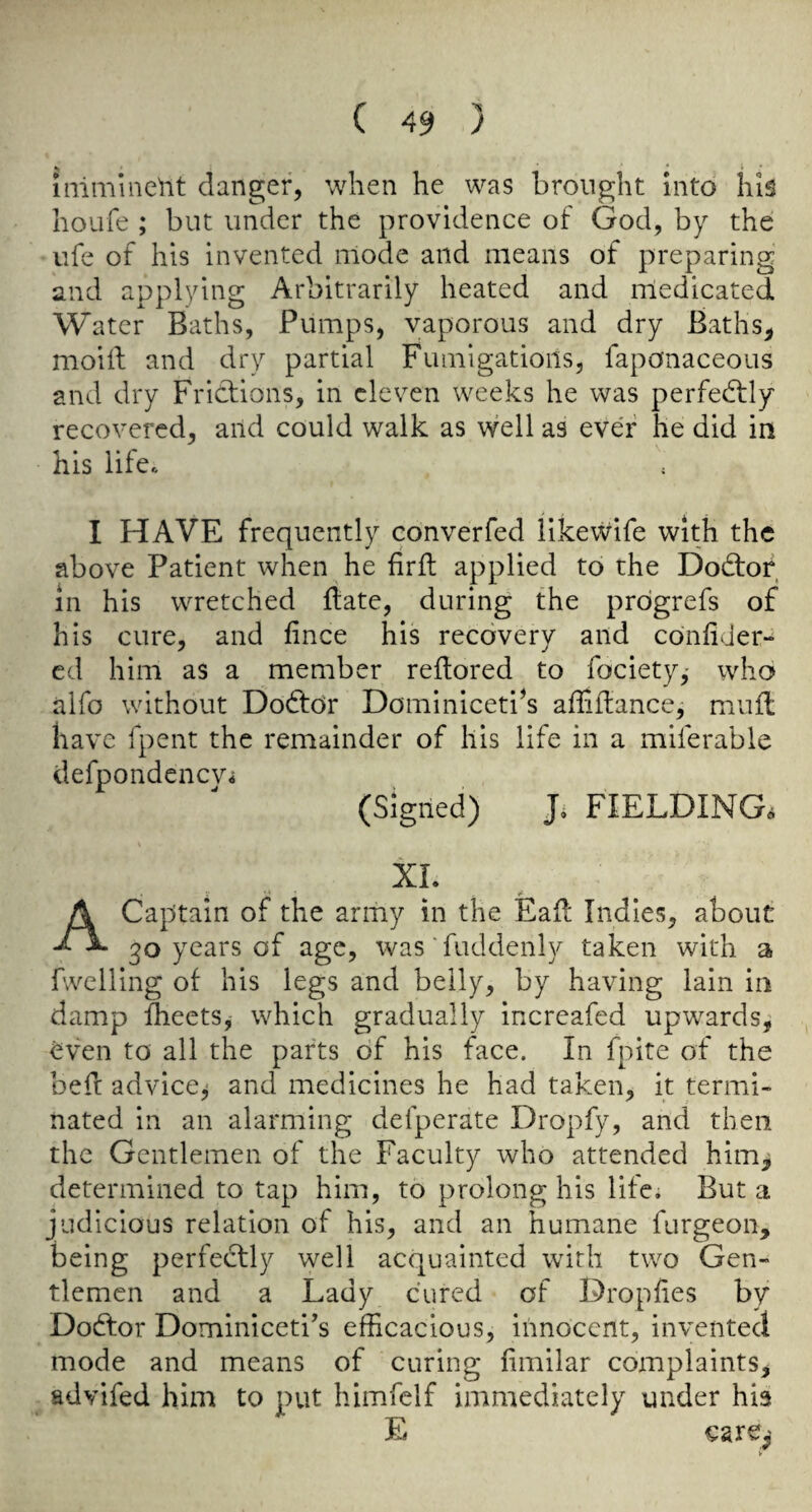 imminent danger, when he was brought into hiS houfe ; but under the providence of God, by the life of his invented mode and means of preparing and applying Arbitrarily heated and medicated Water Baths, Pumps, vaporous and dry Baths, moiif and dry partial Fumigations, faponaceous and dry Fridiions, in eleven weeks he was perfectly recovered, and could walk as \vell as ever he did in his life. I HAVE frequently converfed like wife with the above Patient when he firft applied to the Dod:or in his wretched {late, during the prdgrefs of his cure, and fince his recovery and confider- cd him as a member reflored to fociety,' who alfo without Dodlor Dominiceti^s afliflance, muft have fpent the remainder of his life in a miferable defpondenevi (Signed) J. FIELDING. XL A Captain of the army in the Eail Indies, about 30 years of age, was'fuddenly taken with a fwelling of his legs and belly, by having lain in damp fheets, which gradually increafed upwards^ ^ven to all the parts of his face. In fpite of the beft advice^ and medicines he had taken, it termi¬ nated in an alarming defperate Dropfy, and then the Gentlemen of the Faculty who attended him, determined to tap him, to prolong his life. But a judicious relation of his, and an humane furgeon, being perfectly well acquainted with two Gen¬ tlemen and a Lady cured of Dropfies by Dodtor Dominiceti^s efficacious, innocent, invented mode and means of curing fimilar complaints, advifed him to put himfelf immediately under hia E care,' >
