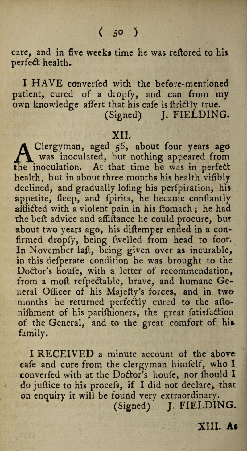care, and in five weeks time he was reftored to his perfect healthr I HAVE canverfed with the beforc-mentioned patient, cured of a dropfy, and can from my own knowledge alfert that his cafe is ftridtly true. (Signed) J. FIELDING. XII. Clergyman, aged 56, about four years ago was inoculated, but nothing appeared from the inoculation. At that time he was in perfedt health, but in about three months his health vifibly declined, and gradually lofing his perfpiration, his appetite, lleep, and fpirits, he became conftantly afflidled with a violent pain in his fiomach; he had the bell advice and afliftance he could procure, but about two years ago, his dillemper ended in a con¬ firmed dropfy, being fwelled from head to foot. In November lafl, being given over as incurable, in this defperate condition he was brought to the Dodtor's houfe, with a letter of recommendation, from a moft refpedlable, brave, and humane Ge¬ neral Officer of his Majefty’s forces, and in two months he returned perfe(ftly cured to the aflo- nifhment of his parifhioners, the great fatisfadfion of the General, and to the great comfort of his family. I RECEIVED a minute account of the above cafe and cure from the clergyman himfelf, who I converfed with at the Dodlor^s houfe, nor fhould I • do juftice to his procefs, if I did not declare, that on enquiry it will be found very extraordinary. (Signed) J. FIELDING.