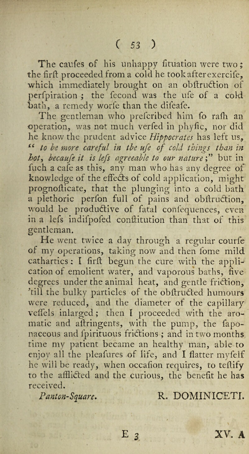The caufes of bis unhappy fitiiatlon were two ; the firfl proceeded from a cold he took after exercife, which immediately brought on an obftrudtion of perfpiralion ; the fecond was the ufe of a cold bath, a remedy worfe than the difeafe. The gentleman who prefcribed him fo rafli an operation, v/as not much verfcd in phyfic, nor did he know the prudent advice Hippocrates has left us, to he more careful in the ufe of cold things than in hot^ hecaufe it is lefs agreeable to our nature but in fuch a cafe as this, any man who has any degree of knowledge of the effecfs of cold application, might prognoflicate, that the plunging into a cold bath a plethoric perfon full of pains and obilrudfion, would be produdlive of fatal confequences, even in a lefs indifpofed conditution than that of this gentleman. He went twice a day through a regular courfe of my operations, taking now and then fome mild cathartics: I firfl: begun the cure with the appli¬ cation of emolient water, and vaporous baths, five degrees under the animal heat, and gentle fridtion, kill the bulky particles of the obftrudied humours were reduced, and the diameter of the capillary vefTels inlarged; then I proceeded with the aro¬ matic and aftringents, with the pump, the fapo- naceous and fpirituous fridtions; and in two months time my patient became an healthy man, able to enjoy all the pleafures of life, and I flatter myfelf he will be ready, when occahon requires, to teflify to the afilidfed and the curious, the benefit he has received. F ant oil’Square* R. DOMINICETI. XV. A