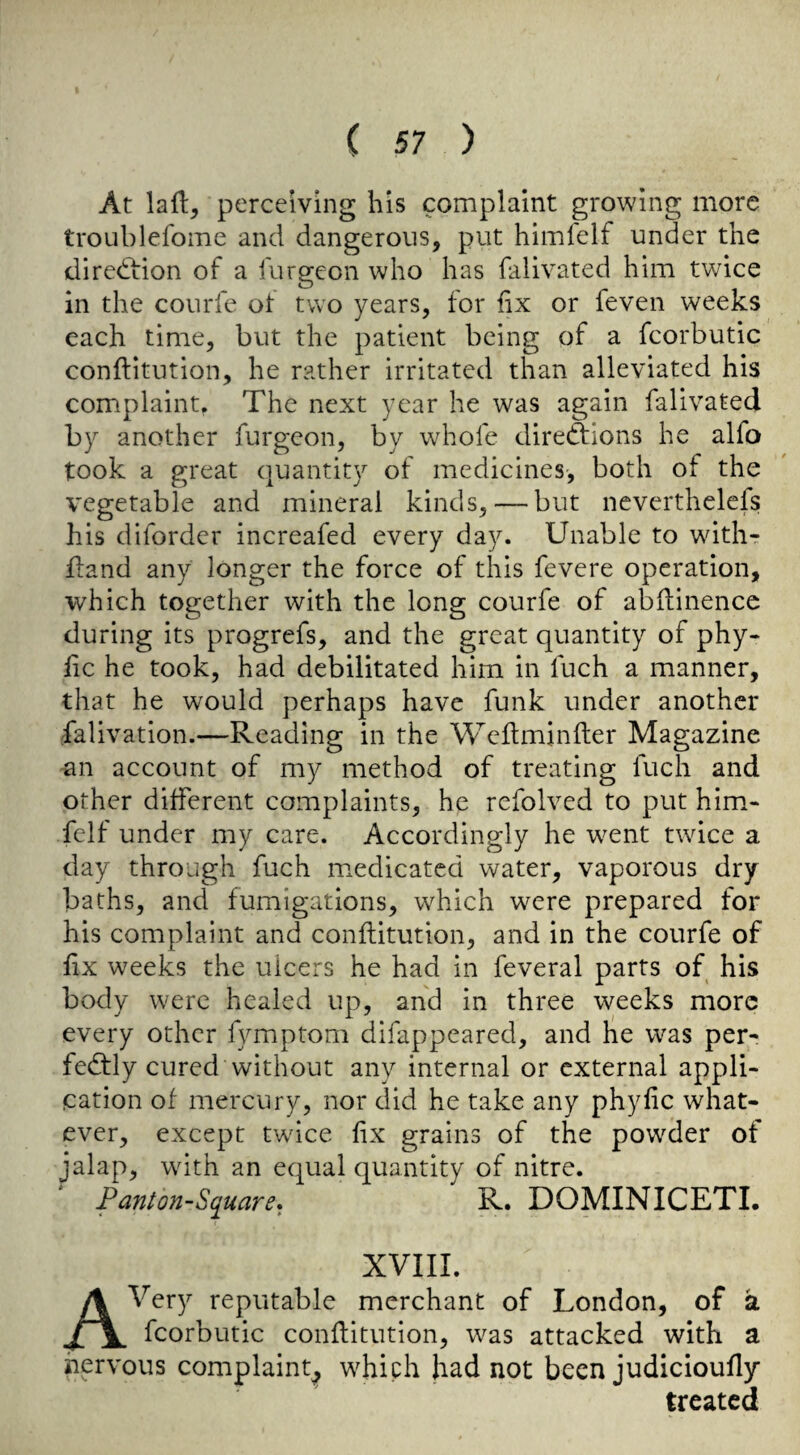 At lall, perceiving his complaint growing more troublefome and dangerous, put himfelf under the direction of a furgeon who has falivated him twice in the courfe ot two years, for fix or feven weeks each time, but the patient being of a fcorbutic conftitution, he rather irritated than alleviated his complaint. The next year he was again falivated by another furgeon, by wbofe direddions he alfo took a great quantity of medicines, both of the vegetable and mineral kinds, — but neverthelefs his difordcr increafed every day. Unable to withr fland any longer the force of this fevere operation, which together with the long courfe of abilinence during its progrefs, and the great quantity of phy- lic he took, had debilitated him in fuch a manner, that he would perhaps have funk under another falivation.—Reading in the Wcftmjnfter Magazine 'Sn account of my method of treating fuch and other different complaints, he refolved to put him¬ felf under my care. Accordingly he went twice a day through fuch medicated water, vaporous dry- baths, and fumigations, which were prepared for his complaint and conftitution, and in the courfe of fix weeks the ulcers he had in feveral parts of his body were healed up, and in three weeks more every other fymptom difappeared, and he was per¬ fectly cured without any internal or external appli¬ cation of mercury, nor did he take any phyfic what¬ ever, except twice fix grains of the powder of jalap, with an equal quantity of nitre. Panton-Square* R. DOMINICETI. XVIII. A Very reputable merchant of London, of a fcorbutic conflitution, was attacked with a nervous complaint^ which had not been judicioufly treated