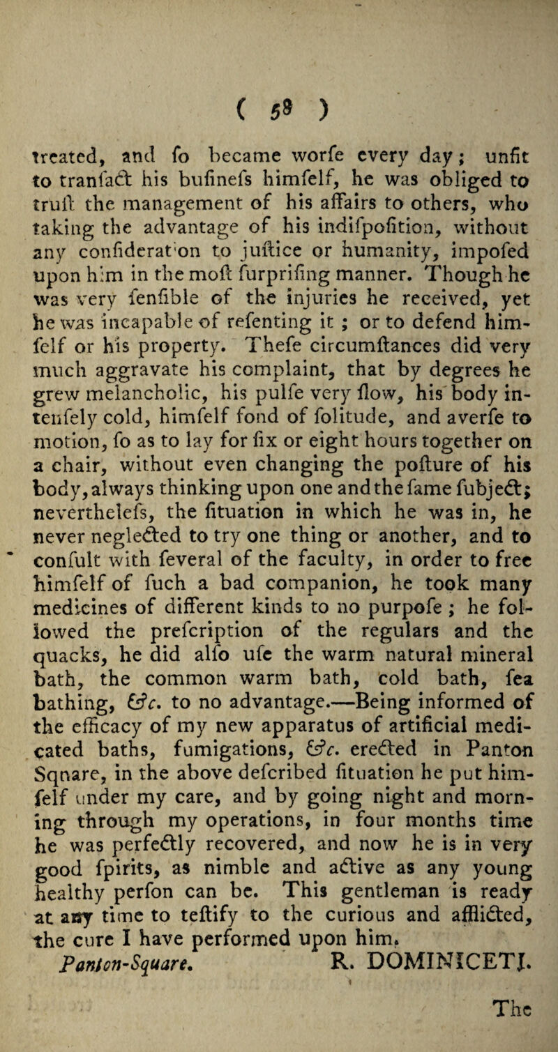 ( 59 ) Treated, and fo became worfe every day; unfit to tranlatt his biifinefs himfelf, he was obliged to truil: the management of his affairs to others, who taking the advantage of his indifpofition, without any confiderat'on to jiiilice or humanity, impofed upon him in the moil furprifing manner. Though he was very fenfible of the injuries he received, yet he was incapable of refenting it ; or to defend him¬ felf or his property. Thefe circumftances did very much aggravate his complaint, that by degrees he grew melancholic, his pulfe very flow, his body in- teiifely cold, himfelf fond of folitude, and averfe to motion, fo as to lay for flx or eight hours together on a chair, without even changing the pofture of his body, always thinking upon one andthefame fubjed:; neverthelefs, the fituation in which he was in, he never negleded to try one thing or another, and to confult with feveral of the faculty, in order to free himfelf of fuch a bad companion, he took many medicines of different kinds to no purpofe ; he fol¬ lowed the prefeription of the regulars and the quacks, he did alfo ufc the warm natural mineral bath, the common warm bath, cold bath, fea bathing, &c. to no advantage.—Being informed of the efficacy of my new apparatus of artificial medi¬ cated baths, fumigations, ereded in Panton Square, in the above deferibed fituation he put him¬ felf under my care, and by going night and morn¬ ing through my operations, in four months time he was perfcdly recovered, and now he is in very good fpirits, as nimble and adive as any young healthy perfon can be. This gentleman is ready at a«y time to teftify to the curious and afflided, the cure I have performed upon him* PanJen-Square, R. DOMINICETJ.