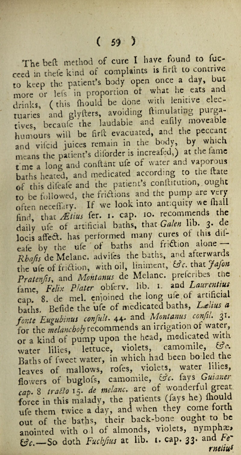 The bea method of cure I have found to fuc- ceed in cheie kmd of complaints is firft to contrive to keep the patient’s body open once a day, but more or lefs in proportion ot wnat he eats and drinks, ( this ihould be done with lenitive elec¬ tuaries and glyfters, avoiding ftimulatrag purga¬ tives, becaulc the laudable and eafdy moveable humours will be firll evacuated, and the peccant and viicid juices remain in the body by which means the patient’s dilbrder is increafcd,) at the lame tme a Iona and conltant ufe of water and vaporous baths heated, and medicated according to the ftate of this difcafe and the patient’s conllitution, ought to be followed, the fridions and the pump are very often necefi'ary. If we look into antiquity we (ball find, that^//«r fer. i. cap. lo. recommends the daily ule of artificial baths, that Galen lib. 3. ae locis affedf. has performed many cures of this dil- eafe by the ufe of baths and fridtion alone — Rhafis de Melanc. advifcs the baths, and afterwards the ufe of friiflion, with oil, liniment, fafon Pratenfu, and Montanas de Melanc. prefenbes the fame, Felix Plater obferv. lib. i. and Laurentius cap. 8. de mel. cnioined the long uie.of artihcial baths. Befide the ufe of medicated baths, L^oius a fonte Eugubinus confult. 44- and Montanas confiu 31. for the melancholy an irrigation of water, or a kind of pump upon the head, medicated with water lilies, lettuce, violets, camomile, Baths of fweet water, in which had been boded the leaves of mallows, rofes, violets, water lilies, flowers of buglofs, camomile, fays Gaianer cap-S trabloi^. de melanc. are of wonderful great force in this malady, the patients (fays he) mould ufe them twice a day, and when they come lorth out of the baths, their back-bone ought to be anointed with o 1 of almonds, violets, nymph^> tff.—So doth Fuchfius at lib. i. cap. 33. and be- rnp.LitiS