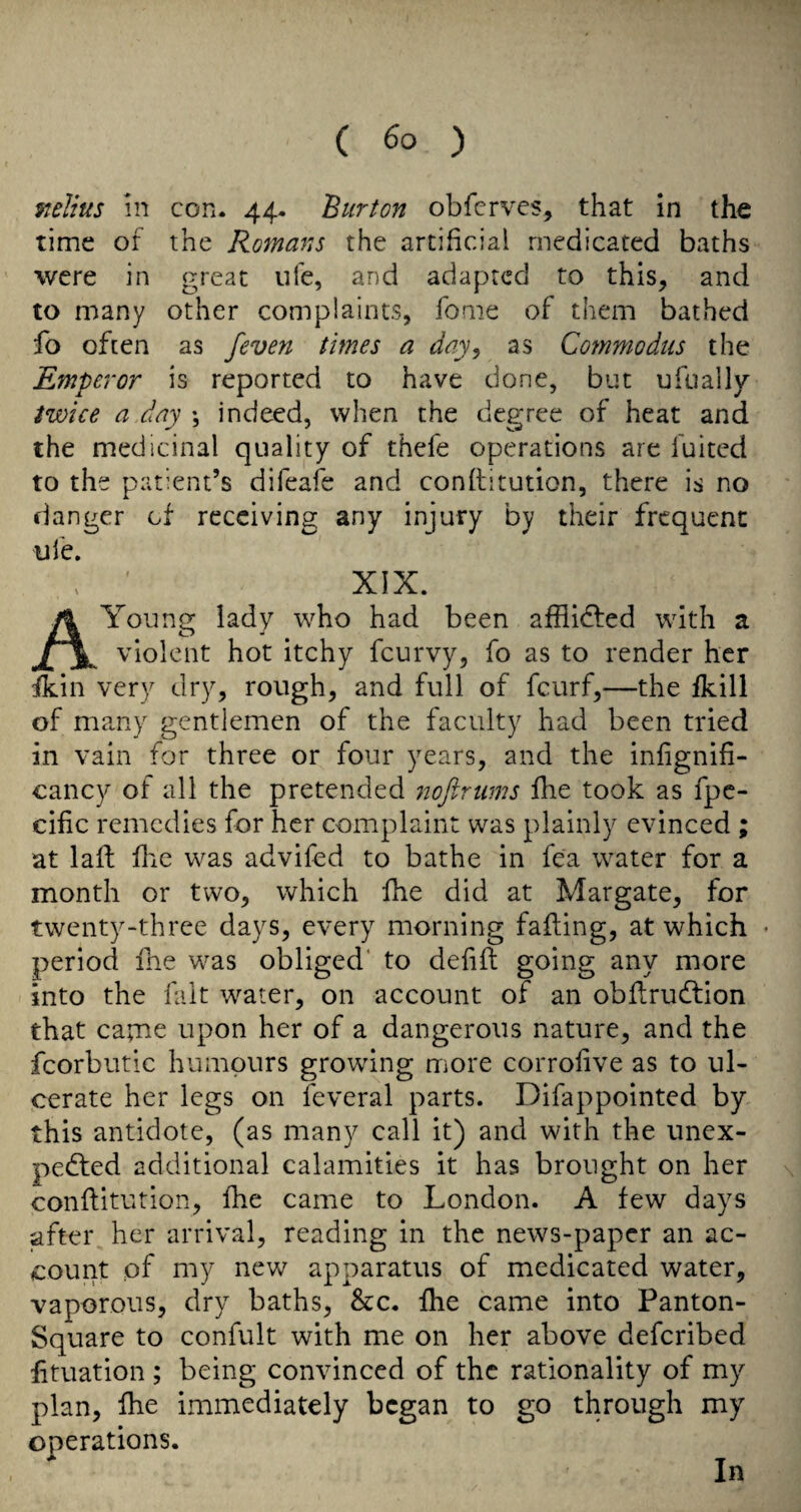 ftelius in con. 44. Burton obfcrves, that in the time of the Romans the artificial medicated baths were in great ufe, and adapted to this, and to many other complaints, fome of them bathed fo often as feven times a day^ as Commodus the Emperor is reported to have done, but ufually twice a day ♦, indeed, when the degree of heat and the medicinal quality of thefe operations are fuited to the patient’s difeafe and conftitution, there is no danger of receiving any injury by their frequent ufe. , ' XIX. A Young lady who had been afflidfed with a violent hot itchy feurvy, fo as to render her fkin very dry, rough, and full of feurf,—the fkill of many gentlemen of the faculty had been tried in vain for three or four years, and the infignifi- cancy of all the pretended noflrums fhe took as fpe- cilic remedies for her complaint was plainly evinced ; at lail flic was advifed to bathe in fea water for a month or two, which fhe did at Margate, for twenty-three days, every morning falling, at which • period fhe w^as obliged* to dehfl going any more into the fait water, on account of an obflrucfbion that capae upon her of a dangerous nature, and the fcorbutic humours growdng more corrolive as to ul¬ cerate her legs on feveral parts. Difappointed by this antidote, (as many call it) and with the unex- pedled additional calamities it has brought on her \ conftitution, fhe came to London. A few days after her arrival, reading in the news-paper an ac¬ count of my nev/ apparatus of medicated water, vaporous, dry baths, See. fhe came into Panton- Square to confult with me on her above deferibed lituation ; being convinced of the rationality of my plan, fhe immediately began to go through my operations. In