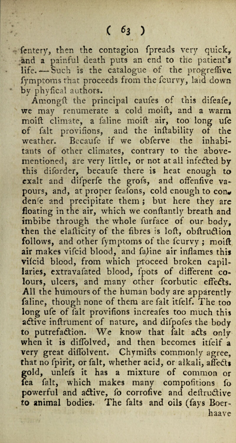 fcntery, then the contagion fpreads very quick, and a painful death puts an end to the patient’s life, — Such is the catalogue of the progreffive fymptoms that proceeds from the feurvy, laid down by phylical authors. Among{l the principal caufes of this difeafe, we may renumerate a cold moift, and a warm moift climate, a faline moift air, too long ufc of fait provifions, and the inftability of the weather. Bccaufe if we obferve the inhabi¬ tants of other climates, contrary to the above- mentioned, are very little, or not at all infedfed by this diforder, becaufe there is heat enough to exalt and difperfe the grofs, and offenfive va¬ pours, and, at proper feafons, cold enough to con^ denfe and precipitate them; but here they arc floating in the air, which we conftantly breath and imbibe through the whole furface of our body, then the elafticity of the fibres is loft, obftrudlion follows, and other fymptoms of the feurvy ; moift air makes vifeid blood, and famine air inflames this vilcid blood, from which proceed broken capil¬ laries, extravafated blood, fpots of different co¬ lours, ulcers, and many other fcorbutic effedfs. All the humours of the human body are apparently faline, though none of them are fait itfelf. The too long ufe of fait provifions increafes too much this adtive inftrument of nature, and difpofes the body to putrefadfion. We know that fait adts only when it is diflTolved, and then becomes itfelf a very great diflblvent. Chymifts commonly agree, that no fpirit, or fait, whether acid, or alkali, affedti gold, unlefs it has a mixture of common or fea fait, which makes many compofitions fo powerful and adtive, fo corrofive and deffrudfive to animal bodies. The falts and oils (fays Boer- haavc