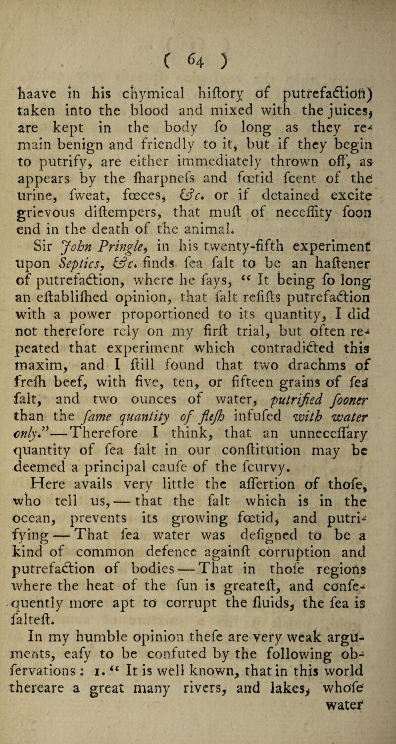 haavc in his chymical hiftory of putrcfaftidti) taken into the blood and mixed with the juices^ are kept in the body fo long as they re^ main benign and friendly to it, but if they begin to putrify, are either immediately thrown off, as- appears by the fharpnefs and foetid feent of the Urine, fweat, foeceSj or if detained excite grievous diftempers, that mufl of neccflity foon end in the death of the animal. Sir John Pringle^ in his twenty-fifth experiment upon Septics, fffr* finds fca fait to be an haflener of putrefadfion, where he fays, It being fo long an eltablifhed opinion, that fait refifts putrefadfion with a power proportioned to its quantity, I did not therefore rely on my firfl trial, but often re¬ peated that experiment which contradidfed this maxim, and I flill found that two drachms of frefh beef, with five, ten, or fifteen grains of fe^ fait, and two ounces of water, putrijied fooner than the fame quantiiy of fltfh infufed with water enlyP—Therefore I think, that an unneceffary quantity of fea fait in our conflitution may be deemed a principal caufe of the feurvy. Here avails very little the affertion of thofe, who tell us, — that the fait which is in the ocean, prevents its growing foetid^ and putri- fying — That fea water was defigned to be a kind of common defence againfl corruption and putrefadfion of bodies — That in thofe regions where the heat of the fun is greatcll, and confe- quently morre apt to corrupt the fluids, the fea is falteft. In my humble opinion thefe are very weak argu¬ ments, eafy to be confuted by the following ob- fervations ; i. It is well known, that in thjs world thereare a great many rivers, and lakes> whofe? water