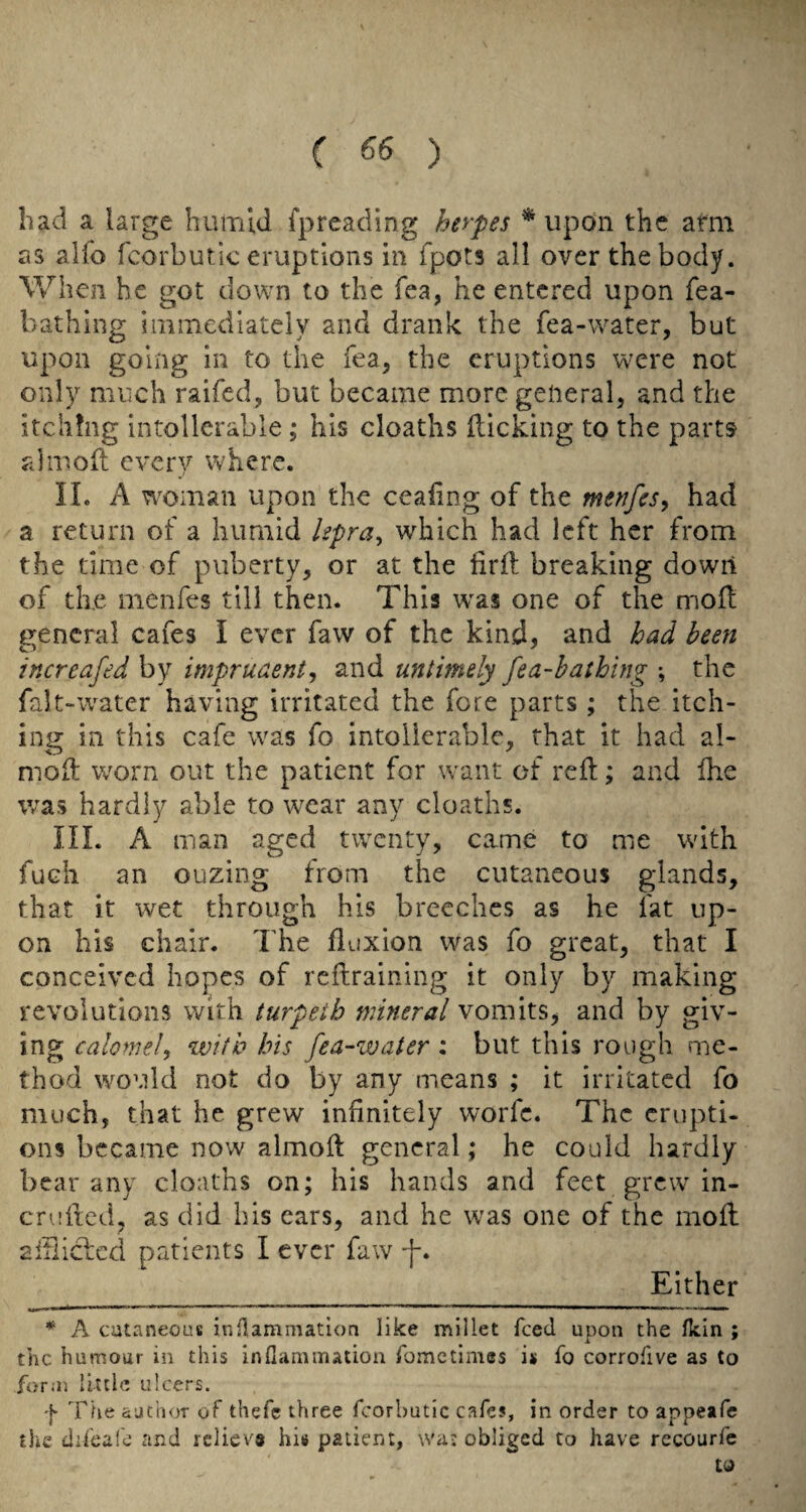 had a large humid fpreading herpes ^ upon the arm as alfo fcorbutic eruptions in fpots all over the body. When he got down to the Tea, he entered upon fea- bathing immediately and drank the fea-water, but upon going in to the Tea, the eruptions w^re not only much raifed, but became more general, and the itching intollcrable; his cloaths flicking to the parts fdmofl every where. II. A woman upon the ceafing of the me^fes, had a return of a humid hpra^ which had left her from the time of puberty, or at the firfl breaking down of the menfes till then. This w'as one of the mofl general cafes I ever faw of the kind, and had been increafed by imprudent^ and untimely fea-hathing \ the falt-water having irritated the fore parts; the itch¬ ing in this cafe was fo intolierable, that it had al- moft w^orn out the patient for want of reft; and fhe was hardly able to wear any cloaths. III. A man aged twenty, came to me with fuch an ouzing from the cutaneous glands, that it wet through his breeches as he fat up¬ on his chair. The fluxion was fo great, that I conceived hopes of reftraining it only by making revolutions with turpetb mineral vomits, and by giv¬ ing calomel, with bis fea-water : but this rough me¬ thod would not do by any means ; it irritated fo much, that he grew infinitely worfe. The enipti- ons became now almoft general; he could hardly bear any cloaths on; his hands and feet grew in- crufted, as did his ears, and he was one of the moft aiiliclcd patients I ever faw -]-. Either * A cutaneous inflammation like millet feed upon the flein ; the humour in this inflammation fometimes is fo corroflve as to form little ulcers. •}• The author of thefc three fcorbutic cafes, in order to appeafe the difeafe and reliev# hi« patient, wa; obliged to have recourfe to