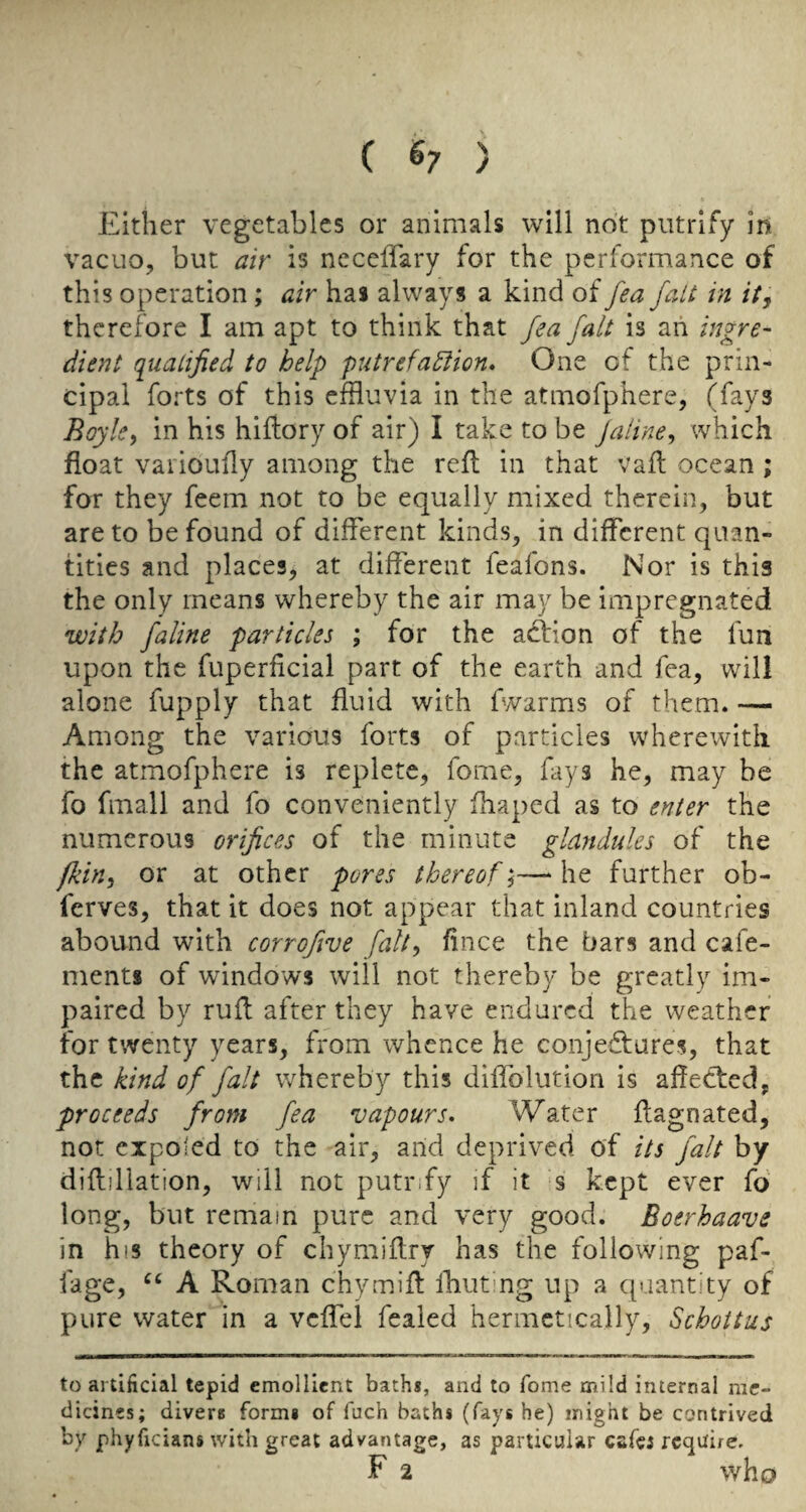 Either vegetables or animals will not piitrify in vacuo, but air is neceffary for the performance of this operation; air has always a kind of fea fait in it, therefore I am apt to think that fea fait is ah ingre¬ dient qualified to help putrefaction* One of the prin¬ cipal forts of this efHuvia in the atmofphere, (fays Boyle, in his hiftory of air) I take to be jaline, which float varioufly among the reft in that vaft ocean ; for they feem not to be equally mixed therein, but are to be found of different kinds, in different quan¬ tities and places, at different feafons. Nor is this the only means whereby the air may be impregnated •with faline particles ; for the action of the fun upon the fuperficial part of the earth and fea, will alone fupply that fluid with fwarms of them. — Among the various forts of particles wherewith the atmofphere is replete, fome, fays he, may be fo fmall and fo conveniently fhaped as to enter the numerous orifices of the minute glandules of the fkin, or at other pores thereof,— he further ob- ferves, that it does not appear that inland countries abound with corrofive fait, fince the bars and cafe- ments of windows will not thereby be greatly im¬ paired by rufl after they have endured the weather for twenty years, from whence he conjedfures, that the kind of fait whereby this diflblutiori is affected, proceeds from fea •vapours* Water flagnated, not eipoled to the air, arid deprived of its fait by difliliation, will not putr.fy if it s kept ever fd long, but remain pure and very good. Eoerhaave in his theory of chymiflry has the following paf- fage, A Roman chymifl Ihut'ng up a quantity of pure water in a vcffel fealed hermetically, Schottus to artificial tepid emollient baths, and to Tome mild internal me¬ dicines; divers forms of fuch baths (fays he) might be contrived by phyficians with great advantage, as particular cafes require, F 2 who
