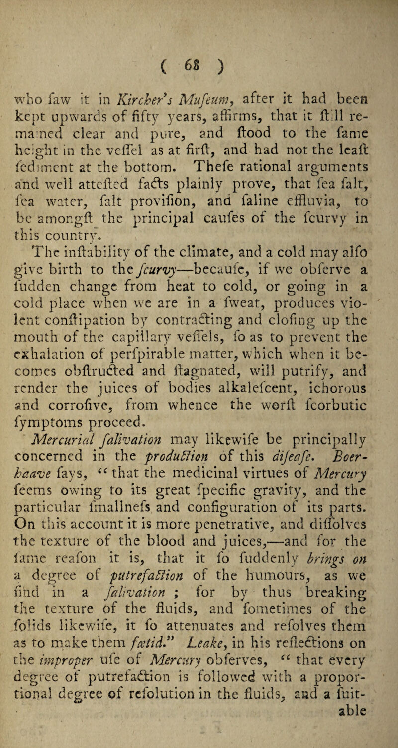 who faw it in Kirchers Mufeum, after it had been kept upwards of fifty years, affirms, that it ftill re¬ mained clear and pure, and flood to the fame height in the veffiel as at firfl, and had not the lead fcdimcnt at the bottom. Thefe rational arguments and well attcfled fad:s plainly prove, that fea fait, fea water, fait provifion, and faline effluvia, to be amongft the principal caufes of the feurvy in this country. The inflabiiity of the climate, and a cold may alfo give birth to the feurvy—becaufc, if we obferve a fudden change from heat to cold, or going in a cold place when wc are in a fweat, produces vio- ' lent conflipation by contradling and clofng up the mouth of the capillary veffels, fo as to prevent the exhalation of perfpirable matter, which when it be¬ comes obflruAed and llagnated, will putrify, and render the juices of bodies alkalefcent, ichorous and corrofive, from whence the word fcorbutic fymptoms proceed. Mercurial falivation may likewdfe be principally concerned in the produ5fion of this dijeafe, Boer- kaave fays, that the medicinal virtues of Mercury feems owing to its great fpecific gravity, and the particular fmallnefs and configuration of its parts. On this account it is more penetrative, and diffolves the texture of the blood and juices,—and for the lame reafon it is, that it fo fuddenly brings on a degree of putrefadlion of the humours, as we find in a falivation ; for by thus breaking the texture of the fluids, and fometimes of the folids likewife, it fo attenuates and refolves them as to make them fcctidd* Leake^ in his rcfleclions on the improper ufe of Mercury obferves, that every degree of putrefadfion is followed with a propor¬ tional degree of refolution in the fluids, and a fuit- able