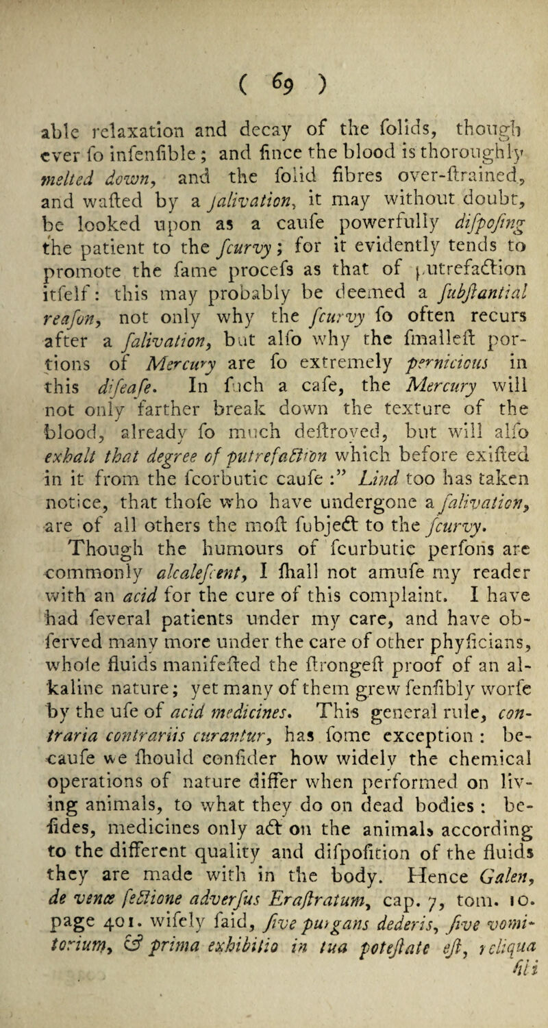 able relaxation and decay of the folids, though ever fo infenfible ; and fince the blood is thoroughly melted down, and the folid fibres over-ftrained, and wailed by a jalivation, it may without doubt, be looked upon as a caufe powerfully difpojhtg the patient to the feurvy; for it evidently tends to promote the fame procefs as that of putrefadlion itfelf: this may probably be deemed a fubftaniial reafo7ty not only why the feurvy fo often recurs after a falivation, but alfo why the fmallefi por¬ tions of Mercmy are fo extremely pernicicus in this difeafe* In fuch a cafe, the Mercury will not only farther break down the texture of the blood, already fo much deilroyed, but will alfo exhalt that degree of piitrefadifon which before exifted in it from the fcorbutlc caufe Lind too has taken notice, that thofe who have undergone a falivatmiy are of all others the moil fubjedl to the feurvy. Though the humours of feurbutie perforis arc commonly alcalefcent, 1 fhall not amufe my reader with an acid for the cure of this complaint. I have had feveral patients under my care, and have ob- ferved many more under the care of other phyficians, whole fluids manifeiled the flrongeil proof of an al¬ kaline nature; yet many of them grew fenfibly worfe by the ufe of acid medicines. This general rule, con- traria contrariis curantur^ has fome exception : be- caufe vve fhould eonfider how widely the chemical operations of nature differ when performed on liv¬ ing animals, to what they do on dead bodies : be- fides, medicines only adl on the animaU according to the different quality and difpofition of the fluids they are m.ade with in the body. Hence Galen, de vencs fe5iione adverfus Erajlratum^ cap. 7, tom. 10. page 401. wifely laid, five pu)gans dederis, five vomL torium, ^ prima exhibilio in tua potejlatc eft, rcltqua