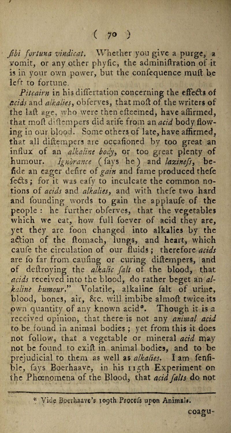 flhi fortuna vindlcat. Whether you give a purge, a vomit, or any other phyfic, the adminiflration of it is in your own power, but the confequence muft be Ic^r to fortune. Pitcairn in his difTcrtation concerning the effedis of acids and alkalies, obferves, that mofl of the writers of the laft age, who were then elteemcd, have affirmed, that mofi diftempers did arife from an acid body flow¬ ing in our blood. Some others of late, have affirmed, that all diflempers are occafioned by too great an influx of an alkaline body, or too great plenty of humour. Ignorance (fays he) zxiA laxinefs, be- fide an eager defire of gain and fame produced thefe fed:s; for it was eafy to inculcate the common no¬ tions of acids and alkalies, and with thefe two hard and founding words to gain the applaufe of the people : he further obferves, that the vegetables which we eat, how full foever of acid they arc, yet they are foon changed into alkalies by the adfion of the flomach, lungs, and heart, which caufe the circulation of our fluids; therefore acids are fo far from cauflng or curing diflempers, and of deflroying the alkalic fait of the blood, that acids received into the blood, do rather beget an al¬ kaline humourP Volatile, alkaline fait of urine, blood, bones, air, he. will imbibe almofl twice its pwn quantity of any known acid^. Though it is a received opinion, that there is not any animal acid to be found in animal bodies; yet from this it does not follow, that a vegetable or mineral acid may not be found to exifl in animal bodies, and to be prejudicial to them as well as alkalies, I am fenfi- ble, fays Boerhaavc, in his 115th Experiment on the Phoenomcna of the Blood, that acid falts do not Vide Boeihaavc’s 109th Procefs upon Animili. coagu-