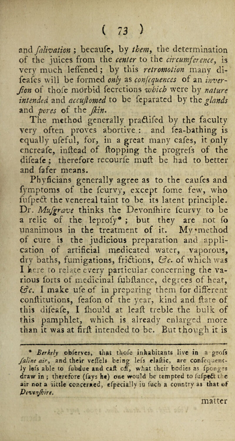 and falivation ; becaufc, by theniy the determination of the juices from the center to the circumference, is very much leffened; by this retromotion many di- fcafes will be formed only as confequences of an inver- fion of thofe morbid fecretions which were by nature intended and accujiomed to be feparated by the glands and pores of the flein* The method generally pradifed by the faculty very often proves abortive : and fca-bathing is equally ufcful, for, in a great many cafes, it only encreafe, initead of flopping the progrefs of the difeafe; therefore recourfe mufl be had to better and fafer means. Phyfleians generally agree as to the caufes and fymptoms of the feurvy, except fome few, who fiifpcd the venereal taint to be its latent principle. Dr. Mufgrave thinks the Devonfliire feurvy to be a relic of the leprofy* ; but they are not fo unanimous in the treatment of it. My’method of cure is the judicious preparation and appli¬ cation of artificial medicated water, vaporous, dry baths, fumigations, fridions, l^c. of which was I here to relate every particular concerning the va¬ rious forts of medicinal fubflance, degrees of heat, fffc. I make ufe of in preparing them for different conflitutions, feafon of the year, kind and ftate of this difeafe, I Ihould at leafl treble the bulk of this pamphlet, which is already enlarged more than it was at firfl intended to be. But though it is * Btrkely obferves, that thofe inhabitants live in a grofs /aline air, and their vclTels being lefs elaftic, are confequenc- Jy lefs able to fubdue and caft cfl', what their bodies as fpong^s draw in ; therefore (fays he) one would be tempted to fufpedl the air not a iittlc concerned, efpecially iu fuch a country as that of Pevenjkire. matter