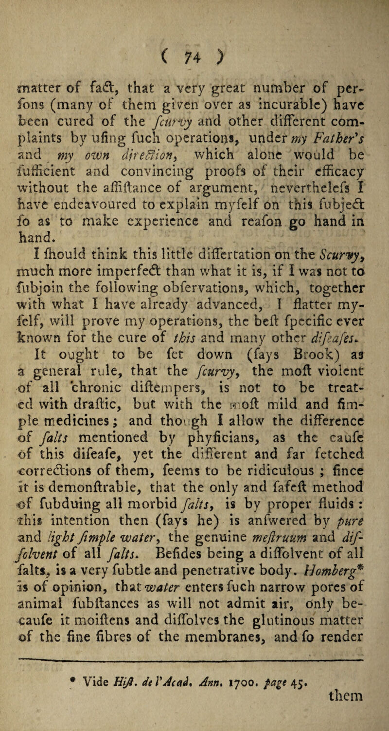 matter of fadl, that a very great number of per- fons (many of them gi\7cn over as incurable) have been cured of the fcurvy and other different com¬ plaints by uflng fuch operatioits, under my Father's and my own dire^ion^ which alone would be fufficient and convincing proofs of their efficacy without the affiilance of argument, neverthclefs I have endeavoured to explain myfclf on this fnbje^ft fo as to make experience and reafon go hand in hand. I fhould think this little differtation on the Scurvy^ much more imperfed: than what it is, if i was not to fitbjoin the following obfervations, which, together with what I have already advanced, 1 flatter my- felf, will prove my operations, the befl fpecific ever known for the cure of this and many other difeafes^ It ought to be fet down (fays Brook) as a general rule, that the fcurvy^ the mofl violent of all chronic diftempers, is not to be treat¬ ed with draftic, but with the h ofl: mild and Am¬ ple medicines; and though I allow the difference of falts mentioned by phyficians, as the caufc of this difeafe, yet the different and far fetched corredions of them, feems to be ridiculous ; fince it is demonftrable, that the only and fafefl method ^f fubduing all morbid faltSy is by proper fluids : •this intention then (fays he) is anfwcred by pure and light Jimple watery the genuine mejiruum and dif- fohent of all falts* Befides being a diflblvent of all faitf, is a very fubtle and penetrative body. Homherg^ is of opinion, x\izx. water enters fuch narrow pores of animal fubftances as will not admit air, only be- caufe it moiftens and diflblves the glutinous matter of the fine fibres of the membranes, and fo render • Vide Hlfi* dtVAcati* Ann* 1700. page them