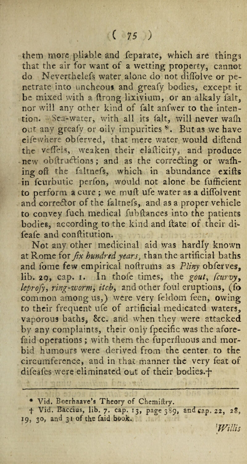 them more pliable and feparate, which are things that the air for want of a wetting property, cannot do Neverthelefs water alone do not diflblve or pe¬ netrate into uncheou* and greafy bodies, except it be mixed with a ftrong lixivium, or an alkaly fait, nor will any other kind of fait anfwer to the inten¬ tion. Sea-water, with all its fait, will never wafli out any greafy or oily impurities But as we have elfevvliere obferved, that mere water would diUcnd the veflids, weaken their ciaflicity, and produce new obilra<Fi:ion5; and as the correcting or wafh- ing oft the faltnefs, which in abundance exifls in fcurbutic perfon, would not alone be fufficient to perform a cure ; we muit ufe water as a diffolvent and corrector of the faltnefs, and as a proper vehicle to convey fuch medical fubftances into the patients bodicB, according to the kind and itate of their di- feafe and conftitution. Not any other medicinal aid was hardly known at Rome for fm hundrtd years, than the artificial baths and fome few empirical noftrums as Pliny obferves, lib. 2Q, cap. I. In thofe times, the gout^ [curvy^ leprofy^ ring-wormy itchy and other foul eruptions, (fo common among us,) were very feldom feen, owing to their frequent ufe of artificial medicated waters, vaporous baths, &c. and when they were attacked by any complaints, their only fpecific was the afore- faid operations; with them the fuperfliious and mor¬ bid humours were derived from the center to the circumference, and in that manner the very feat of difeafes w^ere eliminated out of their bodies.'j- * Vid. Boerhaave’s Theory of Chemiftry. f Vid. Baccius, lib. 7. cap. 13, page 3S9, and cap. 22, 2?, 19, 30, and 31 of the faid book. Willis