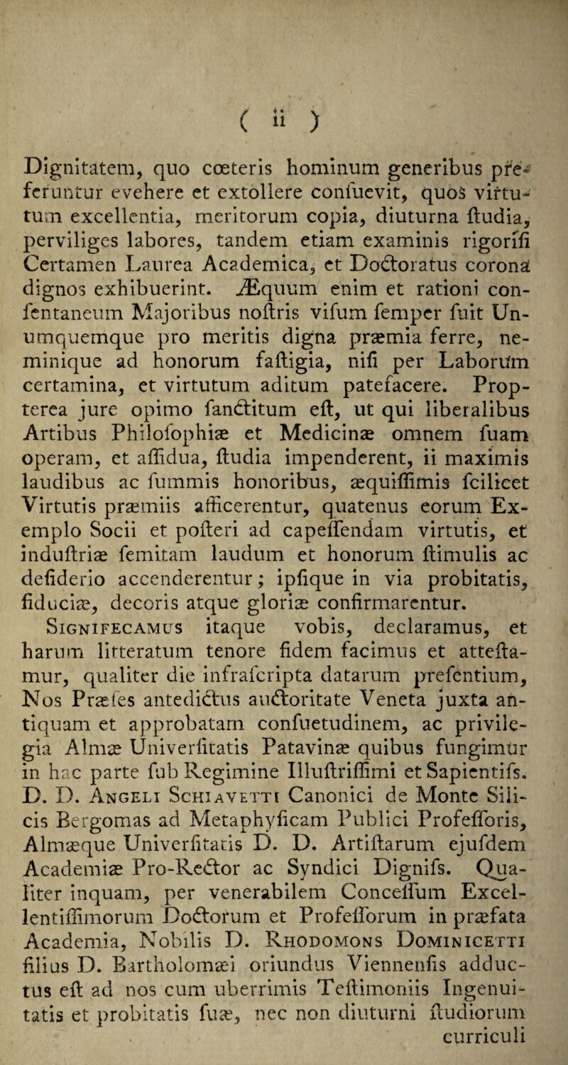 Dignitatem, quo coeteris homlnum generibus pfe^ fcruntur evehere et extollere confuevit, quoS viftu- tUiii excellcntia, meritorum copla, diuturna ftudia, perviligcs labores, tandem etiam examinis rigorifi Certamen Laiirea Academica, ct Dodtoratus corona dignos exhibuerint. ^quum enim et rationi con- fcntancum Majoribus noilris vifum fempcr fiiit Un- umquemque pro meritis digna praemia ferre, ne- minique ad honorum faftigia, nifi per LaborUm certamina, et virtutum aditum patefacere. Prop- terca jure opimo fandtitum eft, ut qui liberalibus Artibus Philofophise et Medicinse omnem fuam operam, et affidua, ftudia impenderent, ii maximis laudibus ac fummis honoribus, sequiflimis fcilicet Virtutis praemiis afficerentur, quatenus eorum Ex- emplo Socii et pofteri ad capeftendam virtutis, et induftrise femitam laudum et honorum ftimulis ac defiderio accenderentur; ipftque in via probitatis, fiducia?, decoris atque glorite confirmarcntur. SiGNiFEcAMus itaque vobis, declaramus, et harnm litteratum tenore fidem facimns et attcfta- mur, qualitcr die infrafcripta datarum prefentium, N os Prasfes antedichis aii<ftoritate Veneta juxta an- tiquam et approbatam confuetudinem, ac privile- gia Almse Univerlitatis Patavinaj quibus fungimur in hac parte fub Regimine Illuftriflimi et Sapicntifs. D. D. Angeli ScHiAVETTi Canonic! de Monte Sili- cis Bergomas ad Metaphyficam Publici Profefforis, Almseque Univerlitatis D. D. Artiftarum ejufdem Academic Pro-Rc(ftor ac Syndic! Dignifs. Qua- liter inquam, per venerabilem Concelfum Excel- lentiftimorum Dodtorum et Profeflbrum in pr^fata Academia, Nobilis D. Rhodomons Dominicetti filius D. Bartholomcei oriundus Viennenfis adduc- tus eft ad nos cum uberrimis Teftimoniis Ingenui- tatis et probitatis fua?, nec non diuturni ftudioriim curriculi