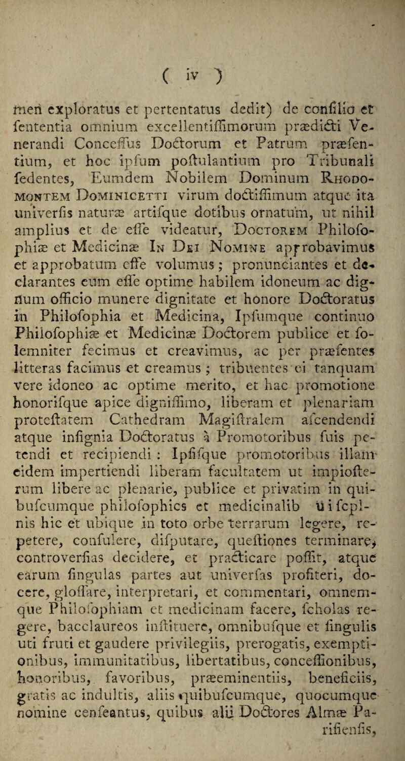 meii cxploratus et pertentatus dedit) de conliHd et fcntentia omnium excellentiflimorum prasdidti Ve- nerandi ConcefTus Dodtorum et Patrum pr^fen- tium, et hoc ipfum poilulantium pro Tribunal! fedentcs, Eumdem Nobilem Dominum Rhodo- MONTEM Dominicetti viruiTi dodtiffimum atquc ita univerlis naturte artifque dotibus ornatiim, ut nihil amplius et de effe videatur, Doctorem Philofo- phise et Medicinse In Dei Nomine approbavimus et approbatum cffe volumiis; pronunciantes et d«- clarantes cum effe optime habilem idoneum ac dig- num officio munere dignitate et honore Dodtoratus in Philofophia et Medicina, Iplumque continuo Phiiofophise et Medicinse Doclorem pubiice et fo- lemniter fecimus et creavimus, ac per pr^fentes litteras facimus et creamus ; tribiientcs ei tanquam vere kioneo ac optime merito, et hac promotione honorifque apice digniffimo, liberam ct plenariam proteftatem Cathedram Magidralem aicendendi atque infignia Dodtoratus a Promotoribus fuis pc- tendi et recipiendi ; Iplifque promotoribus illanr cidem impertiendi liberam facultatem ut impioile- rum libere ac plenarie, pubiice et privatim in qiii- bufciimque philofophics ct medicinalib U i fepi- nis hie et ubique in toto orbe terraruni Icgere, rc- petere, confulere, difputare, quelliones terminare^ controverlias decidere, et pracEcare poflit, atque earum lingulas partes aut univerfas profiteri, do- ccrc, gloiiare, interpretari, et commentari, omnem- que Philofophiam et medicinam facere, fcholas re- gere, bacclaureos inilituere, omnibufque et lingulis uti fruti et gaudere privilegiis, prerogatis, exempt!- onibus, immunitatibus, libertatibus, conceffionibus, honoribus, favoribus, pr^eminentiis, beneficiis, gratis ac indultis, aliis f][uibufcumque, quocumquc nomine cenfeantus, quibus alii Do&ores Alma? Pa- rilienfis,