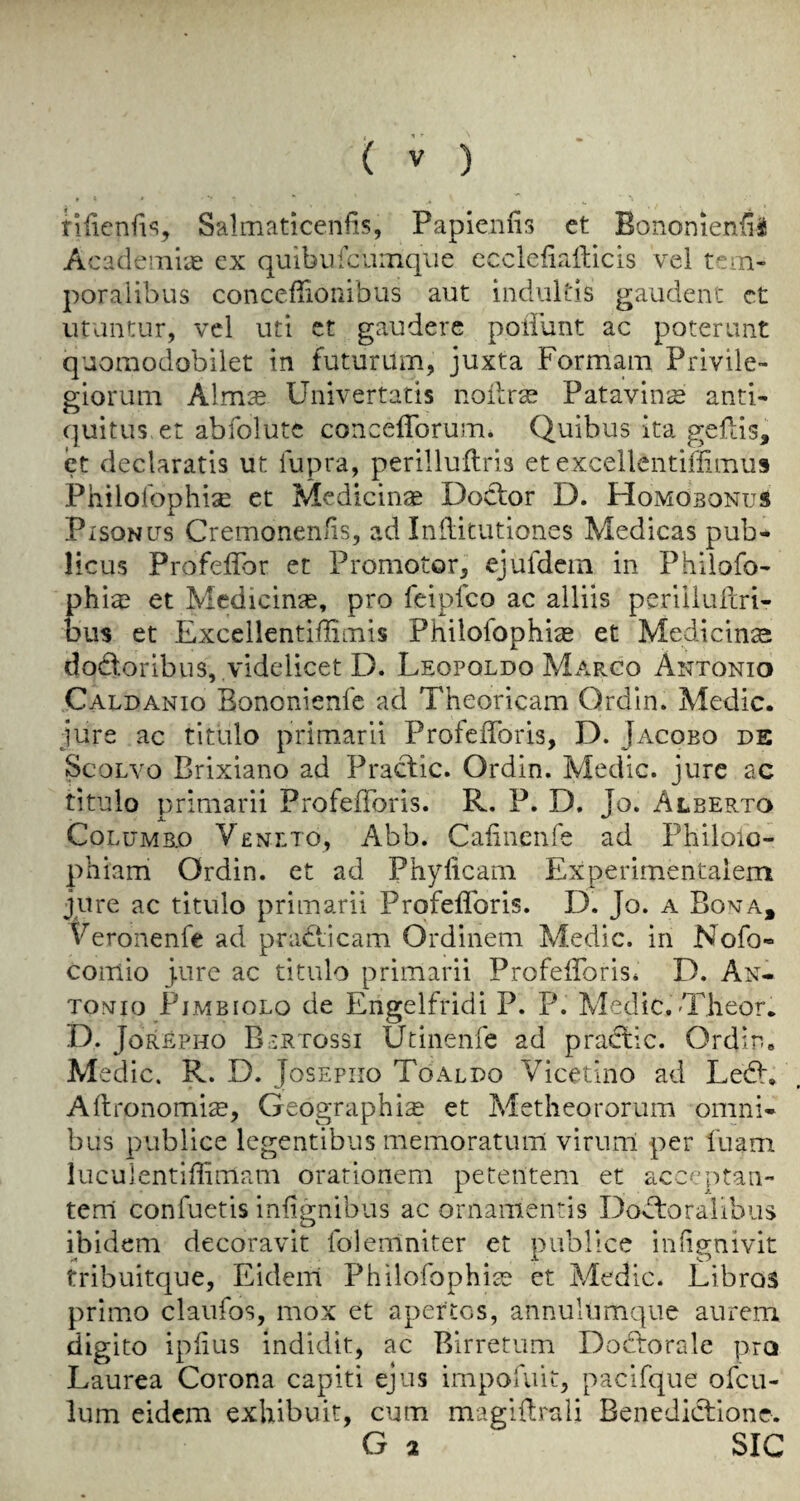 rlfienfi^, Salmaticenfis, Papienlis ct Bononienfii Acadenii'^e cx quibufcuinqiie cccleliafticis vel poraiibiis conceflionibus aut indultis gaudent ct utuntur, vcl uti ct gauderc poiilint ac poterimt quoraodobilet in futurum, juxta Formam Privile- giorum Alm^ Univertatis noilrse Patavinis anti- cjuitus er abfolutc conceflbrum. Quibus ita geftis, et declaratis ut fupra, perillultris et excellentifiimus Philofophise et Medicin* Doctor D. Homobonus PiSONUs Cremonen/is, ad Inditutiones Medicas pub- licus Profeffor et Promotor^ ejufdcm in Philofo- phia? et Mcdicinse, pro feipfco ac alliis periiiufcri- bus et Excellentifliniis PhilofophicE et Medicince dodtoribus,.videlicet D. Leopoldo Marco Antonio Caldanio Bononienfc ad Theoricam Ordin. Medic, jure ac titulo primarii ProfefToris, D. Jacobo de ScoLvo Brixiano ad Praclic. Ordin. Medic, jure ac titulo primarii ProfefToris. R. P. D. Jo. Alberto CoLUMBO Venlto, Abb. Cafinenfe ad Philoio- phiam Ordin. et ad Phylicam Experimentalem jure ac titulo primarii ProfefToris. D. Jo. a Bona, V eronenfe ad practicam Ordinem Medic, in Nofo- coiTlio Jure ac titulo primarii ProfefToris* D. An« TONio PiMBioLo de Engclfiddi P. P. Medic.-Theor. D. JoREPHO Bertossi Utineiife ad praclic. Ordin. Medic. R. D. Josepiio Toaldo Vicetino ad Ledl, Allfonomice, Geographic et Metheororum omni¬ bus publice legentibus memoratum virurrl per fnam lucuientifiimam orationem petentem et acceptaii- tenl confuetis infignibus ac ornamentis Do^floralibus ibidem decoravit folemniter et publice inhgnivit tribuitque, Eidem PhilofophiaD et Medic. Libras prim.o claufos, mox et apertos, annulumque aurem. digito ipfius indidit, ac Birretum Dodlorale pro Laurea Corona capiti ejus impofuit^ pacifque ofcu- lum eidem exhibuit, cum magiflrali Benediclione. G 2 SIC