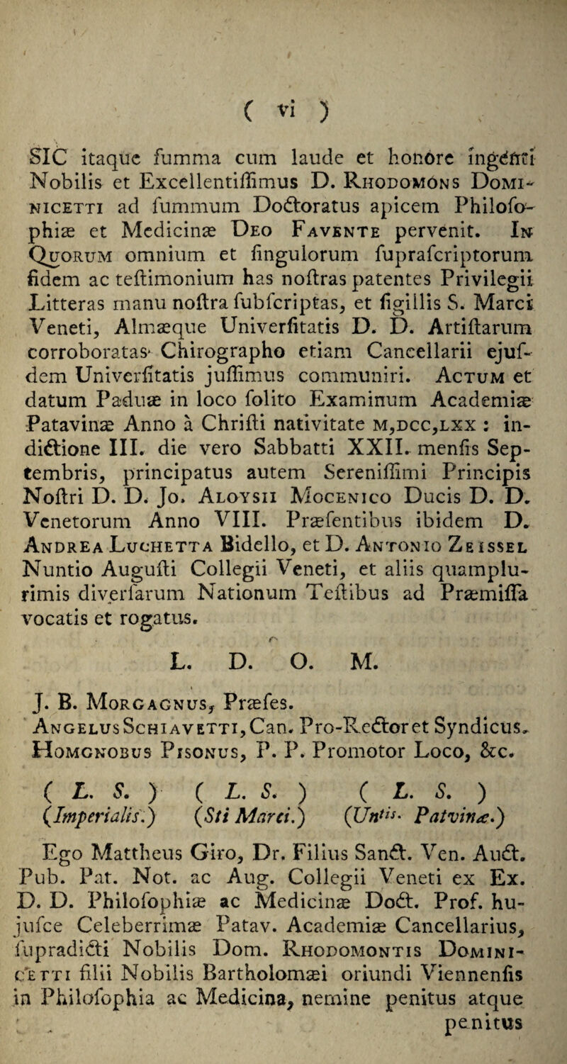 SIC itaquc fumma cum laude et honorc mgdfirt Nobilis et Excellentiffimus D. Rhodomons Domi- NicETTi ad fummum Dodloratus apicein Philofo' phi^ et Mcdicinse Deo Favbnte pervenit. In Quorum omnium et iingulorum fuprafcriptorum fidcm ac teftimonium has noftras patentes Privilcgii Litteras manu noltra fubfcriptas, et figilHs S. Marct Veneti, Almseque Univerfitatis D. D. Artiflarum corroborataS' Chirographo etiam Cancellarii ejuf- dem Univerfitatis juflimus communiri. Actum et datum Pa-duae in loco folito Examinum Academic Patavin^e Anno a Chrifti nativitate m,dcc,lxx : in- didtione III, die veto Sabbatti XXIL menfis Sep- tembris, principatus autem Serenifiimi Principis Noftri D. D. Jo. Aloysii Mocenico Duels D. D. Venetorum Anno VIII. Preefentibus ibidem D, Andrea Luchetta Bidello, et D. Antonio Zbissel Nuntio Augufli Collegii Veneti, et aliis quamplu- rimis diverfarum Nationum Teilibus ad Prasmiffa vocatis et rogatus. f'' L. D. O. M. t J. B. MorgagnuSj Prasfes. ‘ ANGELUsScHiAVETTijCan, Pro-Redlofct Syndlcus^ Homgnosus Pisonus, P. P. Promotor Loco, &c. ( L. S. ) ( L. S. ) ( L. S. ) (Imperialis,) (Sti Marei.) Patvina*) Ego Mattheus Giro, Dr. Filius San^. Ven. Audi. Pub. Pat. Not. ac Aug. Collegii Veneti ex Ex. D. D. Philorophiie ac Medicin^e Dodl. Prof, hu- jufee Celeberrimas Patav. Academise Cancellarius, fupradldli Nobilis Dom. Rhodomontis Domini- c'etti filii Nobilis Bartholom^i oriundi Viennenfis in Philofophia ac Mediclna, nemine penitus atque penitus