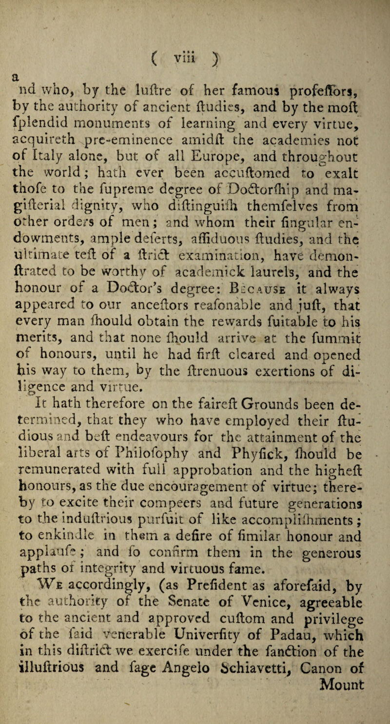 a nd who, by the luflre of her famous profellbrs, by the authority of ancient ftudies, and by the moll fplendid monuments of learning and every virtue, acquireth pre-eminence arnidd the academies not of Italy alone, but of all Europe, and throughout the world; hath ever been accuftomed to exalt thofe to the fupreme degree of Dodlorfliip and ma- giderial dignity, who didinguiih themfelves from other orde/9 of men; and whom their lingular en¬ dowments, ample deferts, affiduoiis {Indies, and the ultimate ted of a dricl examination, have demon- drated to be worthy of academick laurels, and the honour of a Do<flor’s degree: Because it always appeared to our ancedors reafonable and jud, that every man fhould obtain the rewards fuitable to his merits, and that none fhould arrive at the fummif of honours, until he had drd cleared and onened his way to them, by the drenuous exertions of di¬ ligence and virtue. It hath therefore on the faired Grounds been de¬ termined, that they who have employed their du- dious and bed endeavours for the attainment of the liberal arts of Philofophy and Phyfick, fliould be remunerated with full approbation and the highed honours, as the due encouragement of virtue; there¬ by to excite their compeers and future generations to the indudrious purfuit of like accomplifhments ; to enkindle in them a defire of fimilar honour and appiaufe ; and fo confirm them in the generous paths ot integrity and virtuous fame. We accordingly, (as Prefident as aforefaid, by the authority of the Senate of Venice, agreeable to the ancient and approved cudom and privilege of the faid venerable Univerfity of Padau, which in this didricl we exercife under the fand:ion of the illuftrious and fage Angelo hchiavetti, Canon of Mount