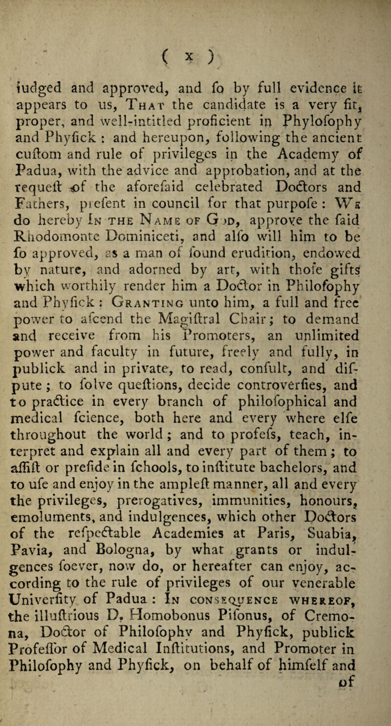 ( ^ ) i’udged and approved, and fo by full evidence ie appears to us, That the candidate is a very fit, proper, and well-intitled proficient in Phylofophy and Phyfick : and hereupon, following the ancient cuflom and rule of privileges in the Academy of Padua, with the advice and approbation, and at the requeif ?of the aforefaid celebrated Doeftors and Fathers, piefent in council for that purpofe : Ws do hereby In the Name of G >d, approve the fa id Rhodomonte Dominiceti, and alfo will him to be fo approved, as a man of found erudition, endowed by nature, and adorned by art, with thole gifts which worthily render him a Dodlor in Philofophy and Phyfick ; Granting unto him, a full and free power to afeend the Magiflral Chair; to demand and receive from his Promoters, an unlimited power and faculty in future, freely and fully, in publick and in private, to read, confulr, and dif- pute; to folve queflions, decide controverfies, and to pra(5l;ice in every branch of philofophical and medical fcience, both here and every where elfe throughout the world ; and to profefs, teach, in¬ terpret and explain all and every part of them; to afiift or prefidein fchools, toinflitute bachelors, and to ufe and enjoy in the ampleft manner, all and every the privileges, prerogatives, immunities, honours, emoluments, and indulgences, which other Dod:ors of the rcfpcdlable Academies at Paris, Suabia, Pavia, and Bologna, by what grants or indul¬ gences foever, now do, or hereafter can enjoy, ac¬ cording to the rule of privileges of our venerable Univerfity of Padua : In consequence whereof, the illuftrious D, Homobonus Pifonus, of Cremo¬ na, Dodfcor of Philofophy and Phyfick, publick Profellbr of Medical Inflitutions, and Promoter in Philofophy and Phyfick, on behalf of himfelf and