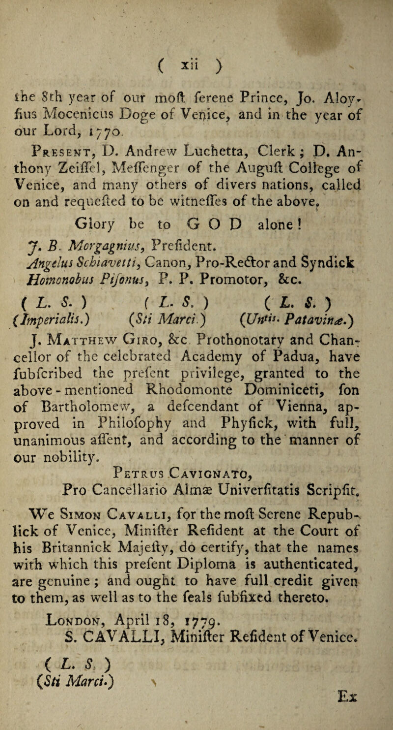( 5cii ) ihe 8th year of our moft ferene Prince, Jo. Aloy- fills MocenicLis Doge of Venice, and in the year of our Lord, 1770. Present, D. Andrew Luchetta, Clerk; D, An¬ thony Zeiflcl, MefTenger of the Auguft College of Venice, and many others of divers nations, called on and requeued to be witnefTes of the above. Glory be to GOD alone! J.B. Morgagnius, Prefident. Angtlus Schiavetti^ Canon, Pro-Redlor and Syndick Homonohus Pijonus^ P. P. Promotor, &c. ( L. S. ) ( L. S. ) ( JL. S. ) (Imperlalis,) {Sti Marci.) Patavina.') J, Matthew Giro, &c Prothonotary and Chan¬ cellor of the celebrated Academy of Padua, have fubferibed the prefent privilege, granted to the above - mentioned Rhodomonte Dominiceti, fon of Bartholomew, a defeendant of Vienna, ap¬ proved in Philofophy and Phyfick, with full, unanimous alient, and according to the manner of our nobility. Petrus Cavignato, Pro Cancellario Almse Univerfitatis Scripfit, We Simon Cavalli, for the moil Serene Repub-^ lick of Venice, Minifter Refident at the Court of his Britannick Majeily, do certify, that the names with which this prefent Diploma is authenticated, are genuine; and ought to have full credit given to them, as well as to the feals fubfixed thereto. London, April 18, 1779. S. CAVALLI, Minifter Refident of Venice. { L. S.) (^Sti Marci*) \ Ex