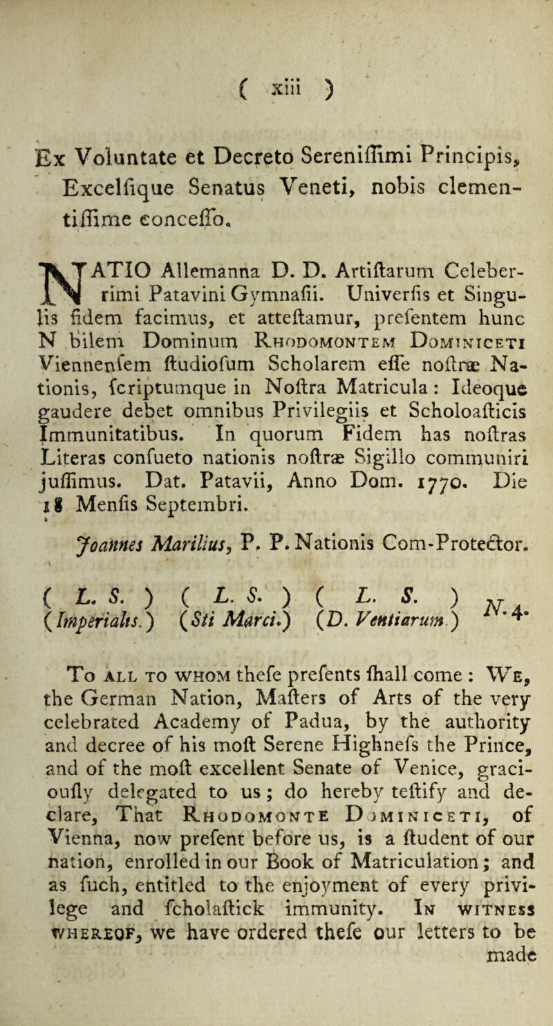 Ex Voluntate et Decreto Serenlflimi Principis, Exceliique Senatus Venetl, nobis clemen- tiflime conceffo, ATIO Allemanna D. D. Artiftarum Celeber- IN rimi Patavini Gymnafii. Uiiiverfis et Singu¬ lis fidem facimiis, et atteilamur, prefentem hunc N bilem Dominum Rhodomontem Domixiceti Viennenl’em ftudiofum Scholarem effe noflne Na- tionls, fcriptiVuTique in Noftra Matricula: Ideoquc gaudere debet omnibus Privilegiis et Scholoafticis Immunitatibus. In quorum Fidem has noflras Literas confueto nationis noftra Sigillo communiri juffimus. Dat. Patavii, Anno Dom. 1770. Die 18 Menfis Septembri. Joannes Marilius, P. P. Nationis Com-Prote6:or. ( L, S, ) ( L. 6“. ) ( L. S. ) {Imperialts,) (^Sti Marci*) {D. VeHtiartm.) To ALL TO WHOM thcfc prcfcnts fhall come : We, the German Nation, Mailers of Arts of the very celebrated Academy of Padua, by the authority and decree of his moll Serene Highnefs the Prince, and of the moll excellent Senate of Venice, graci- oudy delegated to us; do hereby tellify and de¬ clare, That Rhodomonte Djminiceti, of Vienna, now prefent before us, is a lludent of our nation, enrolled in our Book of Matriculation; and as fuch, entitled to the enjoyment of every privi¬ lege and fcholallick immunity. In witness WHEREOF, we have ordered thefe our letters to be made