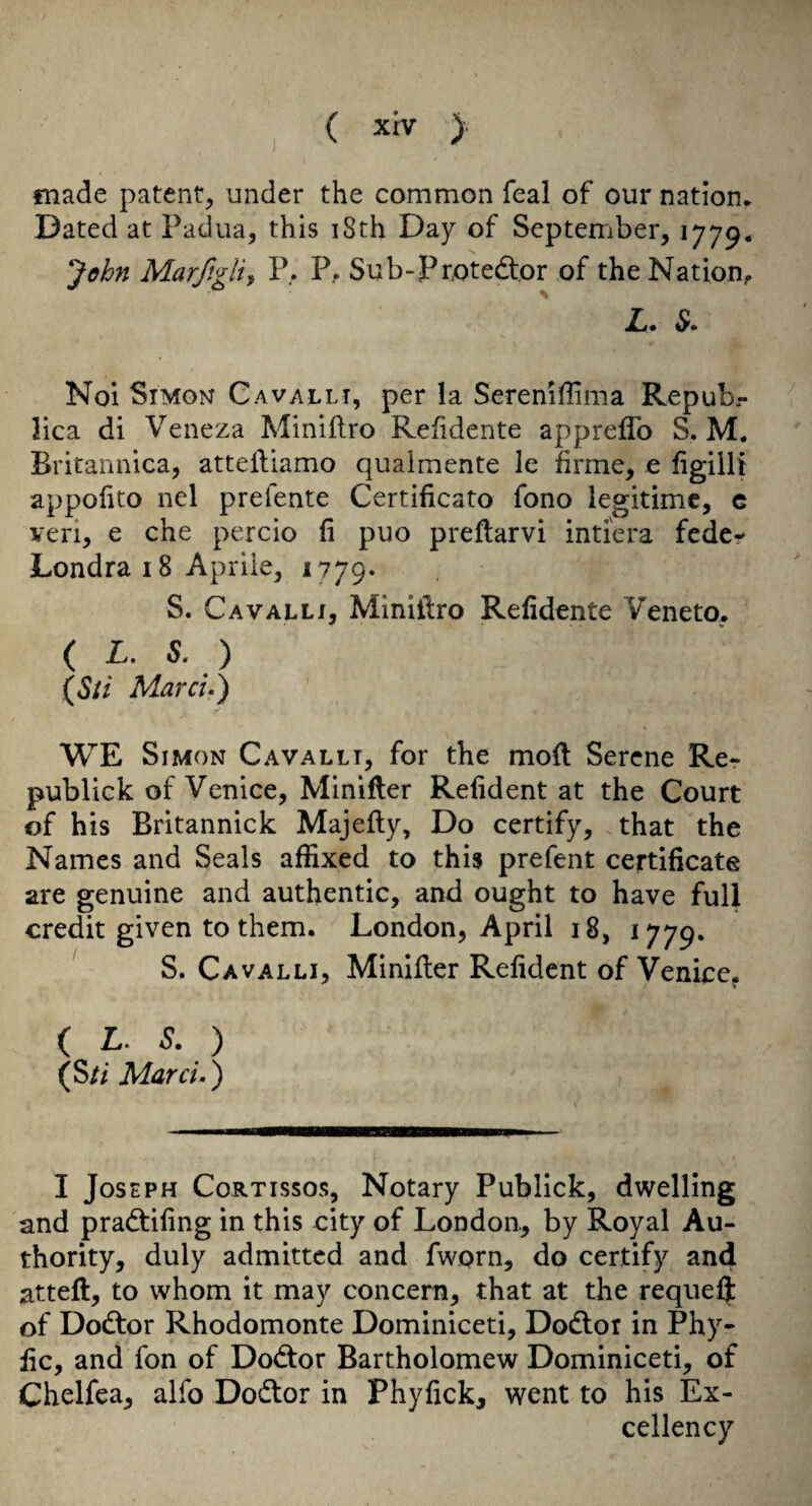 made patent, under the common feal of our nation. Dated at Padua, this i8th Day of September, 1779. Jdhn Marfigliy P. P, Sub-PrxDteftor of the Nation, L. Noi SiMoi^ C AVAL LI, per la Seremflima Repubr lica di Veneza Miniftro Refidente appreflb S. M. Britannica, attelliamo qualmente le firme, e hgilU appofito nel prefente Certificato fono legitime, c veri, e che percio fi puo preflarvi intiera fcdcr Londra 18 Aprile, 1779. S. Cavalli, Miniilro Refidente Veneto. ( L. S, ) {Sii Marcu) WE Simon Gavalli, for the mod Serene Re- publick of Venice, Minider Reiident at the Court of his Britannick Majefty, Do certify, that the Names and Seals affixed to this prefent certificate are genuine and authentic, and ought to have full credit given to them. London, April 18, 1779. S. Cavalli, Minider Refident of Venice, ( L. ^. ) (S// Marcu ) I Joseph Cortissos, Notary Publick, dwelling and pradtifing in this city of London, by Royal Au¬ thority, duly admitted and fwQrn, do certify and atteft, to whom it may concern, that at the requelj of Dodtor Rhodomonte Dominiceti, Dodlor in Phy- lie, and fon of Dodfor Bartholomew Dominiceti, of Chelfea, alfo Dodtor in Phyfick, went to his Ex¬ cellency