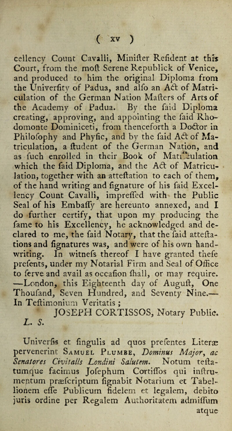 cellcncy Count Cavalli, Miniller Refident at this Court, from the mod Serene Republick of Venice, and produced to him the original Diploma from the Univerfity of Padua, and alfo an Ad: of Matri* dilation of the German Nation Maders of Arts of the Academy of Padua. By the faid Diploma creating, approving, and appointing the faid Rho- domonte Dominiceti, from thenceforth a Dodor in Philofophy and Phyfic, and by the faid Ad of Ma¬ triculation, a lludent of the German Nation, and as fuch enrolled in their Book of Matuculation which the faid Diploma, and the Ad of Matricu¬ lation, together with an atteftation to each of them, of the hand writing and fignature of his faid Excel¬ lency Count Cavalli, imprelTed with the Public Seal of his Embafly igire hereunto annexed, and I do further certify, that upon my producing the fame to his Excellency, he acknowledged and de¬ clared to me, the faid Notary, that the faid attefta- tions and fignatures was, and were of his own hand¬ writing. In witnefs thereof I have granted thefe prefents, under my Notarial Firm and Seal of Office to ferve and avail as occafion (hall, or may require. —London, this Eighteenth day of Auguft, One Thoufand, Seven Hundred, and Seventy Nine.— In Teftimonium Veritatis ; JOSEPH CORTISSOS, Notary Public. L. S. Univeriis et fingulis ad quos prefentes Literae pervenerint Samuel Plumbe, Dominus Major^ ac Senatores Civitalls Londini Salutem, Notum tella- tumq^ue facirnus Jofephum Cortiffos qui inftru- meptum prseferiptum fignabit Notarium et Tabel- lionem efle Publicum fidelem et Icgalem, debito juris ordine per Regalem Authoritatem admiffum atque