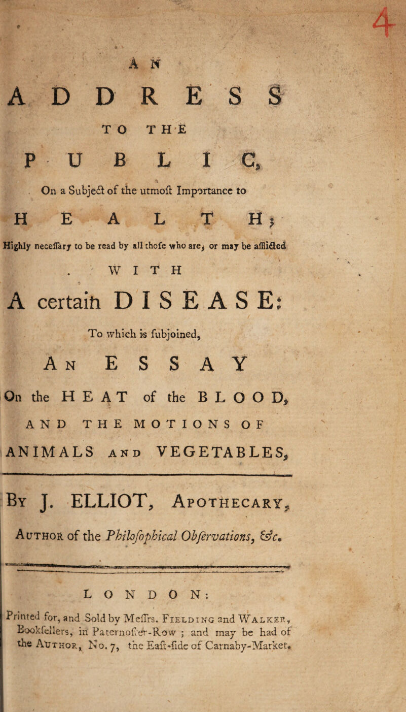 ♦ AN • ' 1 . • '' \ . ADDRESS TO THE P U B L I C, On a Subject of the utmoft Importance to H E A L T H 5 Highly neceffary to be read by all thofe who are^ or may be afflidtedt WITH A certain DISEASE: / To which is fubjoined. An ESSAY On the HEAT of the BLOOD, AND THE MOTIONS OF ANIMALS and VEGETABLES, By J. ELLIOT, Apothecary, Author of the Philofophicd Obfervations, &c. _ • LONDON: Printed for, and Sold by Meflrs. Fielding and Walker, Bookfellers, in Paternof er-Row ; and may be had of the Author, No. 7, the Eaft-fide of Carnaby-Market*