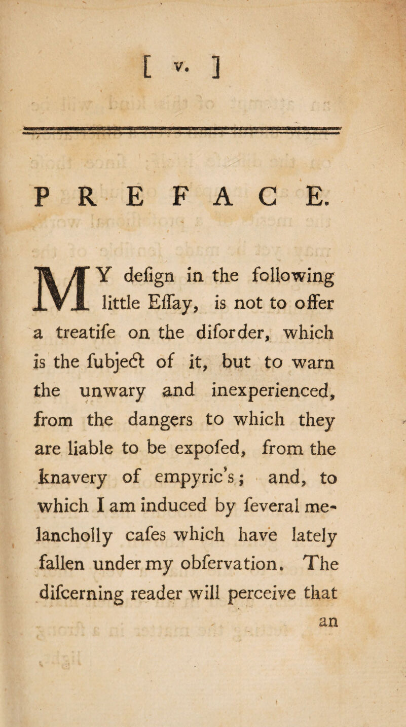 [ ] p R E FAC E. MY defign in the following little Effay, is not to offer a treatife on the diforder, which is the fubjetfl of it, but to warn the unwary and inexperienced, from the dangers to which they are liable to be expofed, from the knavery of empyric’s; and, to which I am induced by feveral me* lancholly cafes which have lately fallen under my obfervation. The difcerning reader will perceive that an