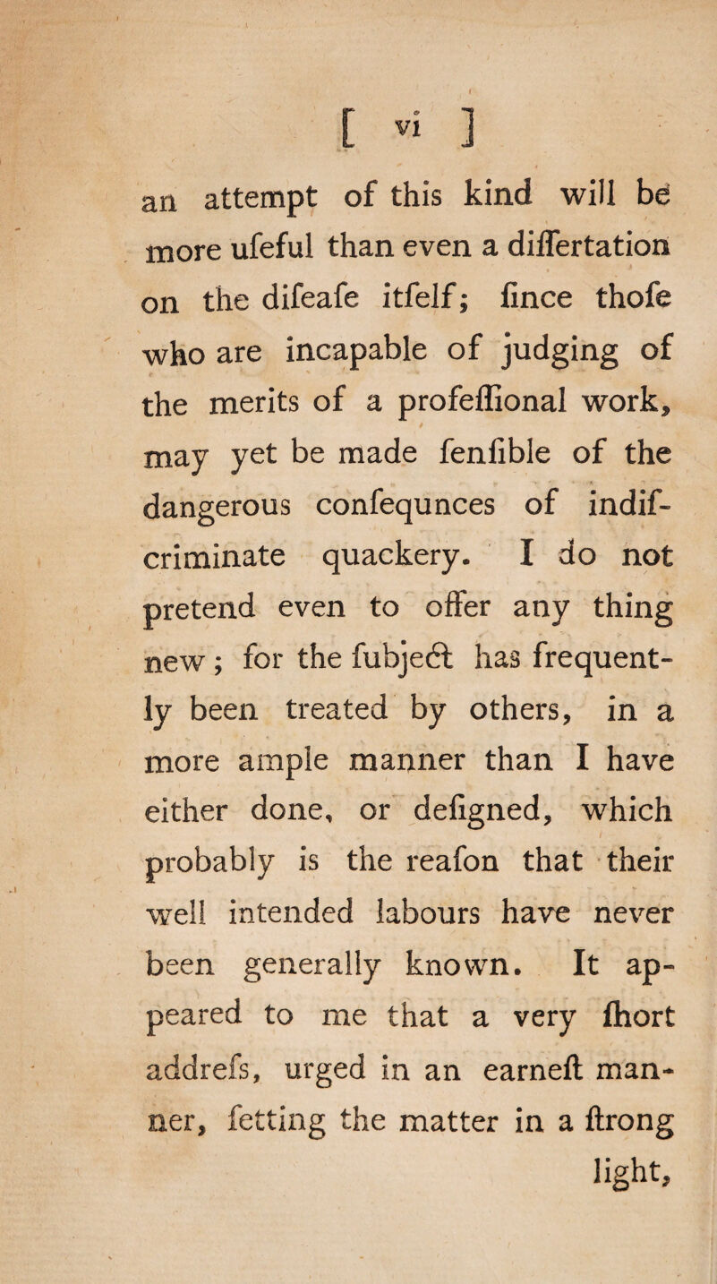 an attempt of this kind will be more ufeful than even a differtation on the difeafe itfelf; lince thofe who are incapable of judging of the merits of a profeffional work, ' - * may yet be made fenfible of the dangerous confequnces of indif- criminate quackery. I do not pretend even to offer any thing new ; for the fubjedl has frequent¬ ly been treated by others, in a more ample manner than I have either done, or defigned, which probably is the reafon that their well intended labours have never been generally known. It ap¬ peared to me that a very fhort addrefs, urged in an earned: man¬ ner, fetting the matter in a ftrong light,