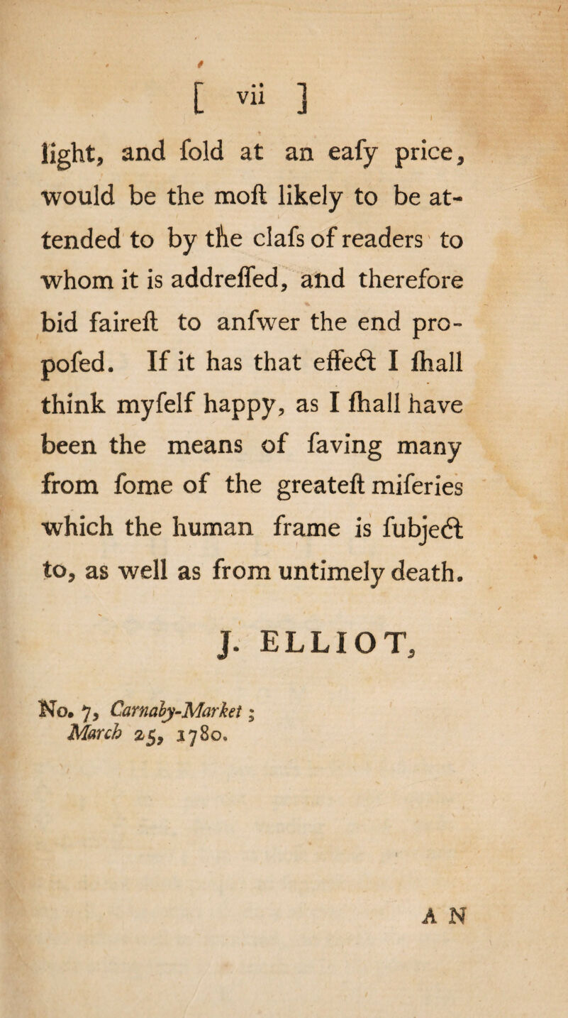 t light, and fold at an eafy price, would be the moll likely to be at¬ tended to by the clafs of readers to whom it is addrelfed, and therefore bid faireft to anfwer the end pro- pofed. If it has that effect I lhall think myfelf happy, as I fhall have been the means of faving many from fome of the greateft miferies which the human frame is fubjedl to, as well as from untimely death. ]. ELLIOT, No. 7, Carnaly-Markef; March 25, 1780. A N