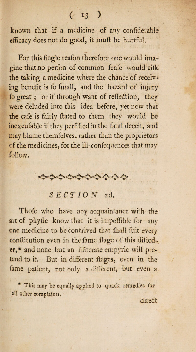 ( ) known that if a medicine of any confiderable efficacy does not do good, it mull be hurtful. For this Angle reafon therefore one would ima¬ gine that no perfon of common fenfe would rifle the taking a medicine where the chance of receiv¬ ing benefit is fo fmall, and the hazard of injury fo great; or if through want of reflection, they were deluded into this idea before, yet now that the cafe is fairly Hated to them they would be inexcufable if they perfifted in the fatal deceit, and may blame themfelves, rather than the proprietors of the medicines, for the ill-confequences that may follow* •O' SECTION zd. Thofe who have any acquaintance with the art of phyfic know that it is impoffible for any one medicine to be contrived that fhall fuit every conftitution even in the fame ftage of this diford- er,* and none but an illiterate empyric will pre¬ tend to it. But in different ffages, even in the fame patient, not only a different, but even a * This may be equally applied to quack remedies for all other complaints. direCt